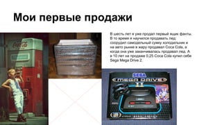 Мои первые продажи
В шесть лет я уже продал первый ящик фанты.
В то время я научился продавать лед:
соорудил самодельный сумку холодильник и
на авто рынке в жару продавал Coca Cola, а
когда она уже заканчивалась продавал лед. А
в 10 лет на продаже 0,25 Coca Cola купил себе
Sega Mega Drive 2.
 