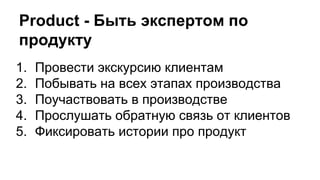 Product - Быть экспертом по
продукту
1. Провести экскурсию клиентам
2. Побывать на всех этапах производства
3. Поучаствовать в производстве
4. Прослушать обратную связь от клиентов
5. Фиксировать истории про продукт
 