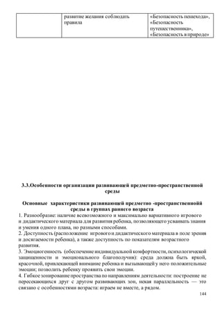 144
развитие желания соблюдать
правила
«Безопасность пешехода»,
«Безопасность
путешественника»,
«Безопасность в природе»
3.3.Особенности организации развивающей предметно-пространственной
среды
Основные характеристики развивающей предметно -пространственнойй
среды в группах раннего возраста
1. Разнообразие: наличие всевозможного и максимально вариативного игрового
и дидактического материала для развития ребенка, позволяющего усваивать знания
и умения одного плана, но разными способами.
2. Доступность (расположение игровогоидидактического материала в поле зрения
и досягаемости ребенка), а также доступность по показателям возрастного
развития.
3. Эмоциогенность (обеспечениеиндивидуальнойкомфортности, психологической
защищенности и эмоционального благополучия): среда должна быть яркой,
красочной, привлекающей внимание ребенка и вызывающейу него положительные
эмоции; позволить ребенку проявить свои эмоции.
4. Гибкоезонированиепространствапо направлениям деятельности: построение не
пересекающихся друг с другом развивающих зон, некая параллельность — это
связано с особенностями возраста: играем не вместе, а рядом.
 