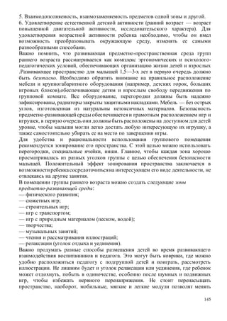 145
5. Взаимодополняемость, взаимозаменяемость предметов одной зоны и другой.
6. Удовлетворение естественной детской активности (ранний возраст — возраст
повышенной двигательной активности, исследовательского характера). Для
удовлетворения возрастной активности ребенка необходимо, чтобы он имел
возможность преобразовывать окружающую среду, изменять ее самыми
разнообразными способами.
Важно помнить, что развивающая предметно-пространственная среда групп
раннего возраста рассматривается как комплекс эргономических и психолого-
педагогических условий, обеспечивающих организацию жизни детей и взрослых
.Развивающее пространство для малышей 1,5—3-х лет в первую очередь должно
быть безопасно. Необходимо обратить внимание на правильное расположение
мебели и крупногабаритного оборудования (например, детских горок, больших
игровых блоков),обеспечивающее детям и взрослым свободу передвижения по
групповой комнате. Все оборудование, перегородки должны быть надежно
зафиксированы, радиаторы закрыты защитныминакладками. Мебель — без острых
углов, изготовленная из натуральны нетоксичных материалов. Безопасность
предметно-развивающейсреды обеспечивается и грамотным расположением игр и
игрушек, в первую очередь они должны быть расположены на доступном для детей
уровне, чтобы малыши могли легко достать любую интересующую их игрушку, а
также самостоятельно убирать ее на место по завершении игры.
Для удобства и рациональности использования группового помещения
рекомендуется зонирование его пространства. С этой целью можно использовать
перегородки, специальные ячейки, ниши. Главное, чтобы каждая зона хорошо
просматривалась из разных уголков группы с целью обеспечения безопасности
малышей. Положительный эффект зонирования пространства заключается в
возможностиребенкасосредоточитьсяна интересующем его виде деятельности, не
отвлекаясь на другие занятия.
В помещении группы раннего возраста можно создать следующие зоны
предметно-развивающей среды:
— физического развития;
— сюжетных игр;
— строительных игр;
— игр с транспортом;
— игр с природным материалом (песком, водой);
— творчества;
— музыкальных занятий;
— чтения и рассматривания иллюстраций;
— релаксации (уголок отдыха и уединения).
Важно продумать разные способы размещения детей во время развивающего
взаимодействия воспитанников и педагога. Это могут быть коврики, где можно
удобно расположиться педагогу с подгруппой детей и поиграть, рассмотреть
иллюстрации. Не лишним будет и уголок релаксации или уединения, где ребенок
может отдохнуть, побыть в одиночестве, особенно после шумных и подвижных
игр, чтобы избежать нервного перенапряжения. Не стоит перенасыщать
пространство, наоборот, мобильные, мягкие и легкие модули позволят менять
 