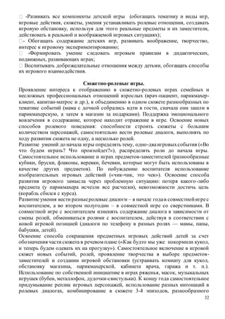 32
-Развивать все компоненты детской игры (обогащать тематику и виды игр,
игровые действия, сюжеты, умения устанавливать ролевые отношения, создавать
игровую обстановку, используя для этого реальные предметы и их заместители,
действовать в реальной и воображаемой игровых ситуациях);
- Обогащать содержание детских игр, развивать воображение, творчество,
интерес к игровому экспериментированию;
-Формировать умение следовать игровым правилам в дидактических,
подвижных, развивающих играх;
их игрового взаимодействия.
Сюжетно-ролевые игры.
Проявление интереса к отображению в сюжетно-ролевых играх семейных и
несложных профессиональных отношений взрослых (врач-пациент, парикмахер-
клиент, капитан-матрос и др.), к объединению в одном сюжете разнообразных по
тематике событий (мама с дочкой собрались идти в гости, сначала они зашли в
парикмахерскую, а затем в магазин за подарками). Поддержка эмоционального
вовлечения в содержание, которое находит отражение в игре. Освоение новых
способов ролевого поведения: способности строить сюжеты с большим
количеством персонажей, самостоятельно вести ролевые диалоги, выполнять по
ходу развития сюжета не одну, а несколько ролей.
Развитие умений до начала игры определять тему, одно-дваигровыхсобытия («Во
что будем играть? Что произойдет?»), распределять роли до начала игры.
Самостоятельное использование и играх предметов-заместителей (разнообразные
кубики, бруски, флаконы, веревки, бечевки, которые могут быть использованы в
качестве других предметов). По побуждению воспитателя использование
изобразительных игровых действий («чик-чик, это чек»). Освоение способа
развития игрового замысла через проблемную ситуацию: потеря какого-либо
предмета (у парикмахера исчезли все расчески), невозможности достичь цель
(корабль сбился с курса).
Развитие умения вести разныеролевые диалоги – в начале годав совместнойигрес
воспитателем, а во втором полугодии – в совместной игре со сверстниками. В
совместной игре с воспитателем изменять содержание диалога в зависимости от
смены ролей, обмениваться ролями с воспитателем, действуя в соответствии с
новой игровой позицией (диалоги по телефону в разных ролях — мамы, папы,
бабушки, детей).
Освоение способа сокращения предметных игровых действий детей за счет
обозначения частисюжета в речевом плане («Как будто мы уже покормили кукол,
и теперь будем одевать их на прогулку»). Самостоятельное включение в игровой
сюжет новых событий, ролей, проявление творчества в выборе предметов-
заместителей и создании игровой обстановки (устраивать комнату для кукол,
обстановку магазина, парикмахерской, кабинета врача, гаража и т. п.).
Использование по собственной инициативе в играх ряженья, масок, музыкальных
игрушек (бубен, металлофон, дудочки-свистульки). К концу года самостоятельное
придумывание реплик игровых персонажей, использование разных интонаций в
ролевых диалогах, комбинирование в сюжете 3-4 эпизодов, разнообразного
 