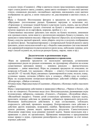 39
«следов» (игра «Сыщики»). «Мир в цветном стекле» (рассматривать окружающее
через стекла разного цвета, узнавать, какие цвета «похищает» то или иное цветное
стекло; специально рисовать «волшебные» картинки, накладывать одно цветное
изображение на другое, а затем «находить» их, рассматривая в цветное стекло, и
пр.).
Игры с бумагой. Изготовление фигурок и предметов по типу «оригами».
«Вертушки» (изготовление разных бумажных вертушек и испытание их).
«Гармошка» (с помощью тонкой бумаги и расчески гудеть, играть, как на губной
гармошке). «Отпечатки» (делать отпечатки на бумаге с помощью самодельных
печаток: вырезать их из картофеля, моркови, пробок и т. п.).
«Таинственные письмена» (рисовать или писать на бумаге молоком, лимонным
или луковым соком, затем вместе с воспитателем нагревать бумагу и узнавать, что
написано в таинственном письме). «Цветные брызги» (брызгать на положенные на
бумагу силуэты цветной краской, затем убирать силуэты и получать изображение
на цветном фоне). Экспериментирование с копировальной бумагой разного цвета
(рисовать, делать несколько копий и пр.). «Борьбас наводнением» (на пластиковой
или деревяннойповерхности располагаются капли воды, небольшие лужицы; дети
ищут способ осушить их, используя разную бумагу, марлю, ткань и пр.).
Дидактические и развивающие игры.
Игры с готовым содержанием и правилами.
Игры на сравнение предметов по нескольким признакам, установление
сериационных рядов по разным основаниям, на группировку объектов на основе
существенных признаков (живое — неживое; реальное — фантастическое;
домашние — дикие животные). Игры на узнавание предметов по описанию, по
вопросам («Угадай, что задумали»; «Вопрос — ответ»). Составление целого из
частей (10—12 частей). Игры, связанныес ориентировкойпо схеме, модели, плану,
условным знакам, сигналам («Найти путь к домику»; «Найти клад по схеме»).
Игры на осуществление контрольно-проверочных действий («Найди ошибку»,
«Контролер», «Найди отличия»).
Речевые игры. Народныеигры («Садовник», «Краски», «Катилась торбас высокого
горба»).
Игры с запрещающими действиями и правилами («Фанты», «Черное и белое», «Да
и нет не говорите»). Различные виды лото. Интеллектуальные, развивающие игры
(головоломки, лабиринты, смекалки, «Геоконт», «Тантрам», «Колумбово яйцо»,
«Волшебный квадрат»). Умение детей сознательно принимать игровую задачу,
выполнять игровые действия по правилам, добиваться правильного результата.
Понимание необходимости действовать в игре согласованно, соблюдать
очередность действий, проявлять выдержку. Контролировать свои действия и
действия других играющих, исправлять ошибки. Проявление настойчивости в
поиске решения, умение видеть правильность результата. Самостоятельное
объяснение сверстнику хода решения игровой задачи. Знание нескольких игр с
правилами и уметь их организовать. Проявление инициативы в придумывании
новые правил в играх, стремление разнообразить их содержание за счет новых
игровых действий.
 