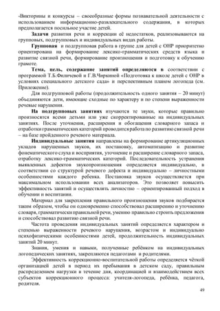 49
-Викторины и конкурсы – своеобразные формы познавательной деятельности с
использованием информационно-развлекательного содержания, в которых
предполагается посильное участие детей.
Задачи развития речи и коррекции её недостатков, реализовываются на
групповых, подгрупповых и индивидуальных видах работы.
Групповая и подгрупповая работа в группе для детей с ОНР приоритетно
ориентирована на формирование лексико-грамматических средств языка и
развитие связной речи, формирование произношения и подготовку к обучению
грамоте.
Тема, цель, содержание занятий определяются в соответствии с
программой Т.Б.Филичевой и Г.В.Чиркиной «Подготовка к школе детей с ОНР в
условиях специального детского сада» и перспективным планом логопеда (см.
Приложение).
Для подгрупповой работы (продолжительность одного занятия – 20 минут)
объединяются дети, имеющие сходные по характеру и по степени выраженности
речевые нарушения.
На подгрупповых занятиях изучаются те звуки, которые правильно
произносятся всеми детьми или уже скорректированные на индивидуальных
занятиях. После уточнения, расширения и обогащения словарного запаса и
отработкиграмматическихкатегорий проводитсяработапо развитиюсвязной речи
– на базе пройденного речевого материала.
Индивидуальные занятия направлены на формирование артикуляционных
укладов нарушенных звуков, их постановку, автоматизацию и развитие
фонематического слуха и восприятия, уточнение и расширение словарного запаса,
отработку лексико-грамматических категорий. Последовательность устранения
выявленных дефектов звукопроизношения определяется индивидуально, в
соответствии со структурой речевого дефекта и индивидуально – личностными
особенностями каждого ребенка. Постановка звуков осуществляется при
максимальном использовании всех анализаторов. Это позволяет повысить
эффективность занятий и осуществлять личностно – ориентированный подход в
обучении и воспитании.
Материал для закрепления правильного произношения звуков подбирается
таким образом, чтобы он одновременно способствовал расширению и уточнению
словаря, грамматическиправильнойречи, умению правильно строить предложения
и способствовал развитию связной речи.
Частота проведения индивидуальных занятий определяется характером и
степенью выраженности речевого нарушения, возрастом и индивидуально
психофизическими особенностями детей, продолжительность индивидуальных
занятий 20 минут.
Знания, умения и навыки, полученные ребёнком на индивидуальных
логопедических занятиях, закрепляются педагогами и родителями.
Эффективность коррекционно-воспитательной работы определяется чёткой
организацией детей в период их пребывания в детском саду, правильным
распределением нагрузки в течение дня, координацией и взаимодействием всех
субъектов коррекционного процесса: учителя-логопеда, ребёнка, педагога,
родителя.
 