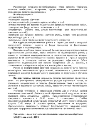 51
Развивающая предметно-пространственная среда кабинета обеспечена
наличием необходимых материалов, предоставляющих возможность для
полноценного развития воспитанников.
В кабинете имеются:
-детская мебель;
-технические средства обучения;
-вспомогательное оборудование (зеркала, мольберт и т.д.);
-игровой материал для развития мыслительной деятельности (вкладыши, наборы
геометрических фигур, мозаики, головоломки и т.д.);
-конструкторы разного вида, детали конструктора (для самостоятельной
деятельности детей);
-материалы для речевого развития (картинки-схемы, модели слов различной
звуковой структуры и т.д.);
-музыкальные инструменты для развития слухового восприятия.
Вся коррекционно-развивающая работа в группе для детей с задержкой
психического развития делится по форме проведения на фронтальную,
подгрупповую и индивидуальную.
Остальное, свободноеотподгрупповой формыпроведения непосредственно-
образовательной деятельности, время отводится на индивидуальную работу с
детьми по коррекции звукопроизношения и психических процессов, которая,
составляет 10-15 минут и проводится с каждым ребенком 2 – 3 раза в неделю (в
зависимости от сложности дефекта, по усмотрению дефектолога). Работа
организуется индивидуально или малыми подгруппами (по 2-3 ребенка), в
соответствии с психоречевым дефектом и этапом работы над ним.
Работа на подгрупповых занятиях направлена на развитие речи, развитие
элементарных математических представлений, ознакомление с художественной
литературой, развитие фонематического восприятия и подготовка к обучению
грамоте.
Индивидуальные занятия направлены развитие психических процессов, а
также на формирование артикуляционных укладов нарушенных звуков, их
постановку, автоматизацию и развитие фонематического слуха и восприятия,
уточнение и расширение словарного запаса, отработку лексико-грамматических
категорий.
Учитывая требования к организации режима дня и учебных занятий
максимально допустимый объём недельной образовательной нагрузки не должен
превышать нормы допустимые СанПин. Непосредственная образовательная
деятельность начинается с 09.00. часов. В соответствии с СанПин
продолжительностьНОД детейстаршего возраста20-25 минут, подготовительного
возраста 25-30 имнут. В середине времени, отведенного на непрерывно
образовательную деятельность, проводят физкультминутку. Перерывы между
периодами непрерывной образовательной деятельности – не менее 10 минут.
Психолого – педагогическое сопровождениекоррекционной работы
МБДОУ длядетей с ОВЗ
 