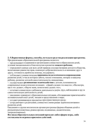 54
2. 5.Вариативные формы, способы,методыи средства реализации программы.
При реализации образовательнойпрограммы педагоги:
- содержаниеи организациюсовместногообразажизнидетей,
условия эмоционального благополучия иразвития каждого ребенка;
-
включающие равенство прав, взаимную доброжелательность и внимание друг к
другу, готовность прийтина помощь, поддержать;
- принципы педагогическогосопровождения
развития детей, в числе которыхзабота, теплое отношение, интерес к каждому
ребенку, развитие детскойсамостоятельности, инициативы;
- развивающее взаимодействие с детьми, основанноена
современныхпедагогическихпозициях: «Давай сделаем это вместе»; «Посмотри,
как я это делаю»; «Научи меня, помогимне сделать это»;
- ры, труд, наблюдения и пр.) и
самостоятельнуюдеятельность детей;
-
познавательный опытдетей, эмоции и представления о мире;
- -пространственнуюсреду;
-
развития детей.
Ежедневно в группе воспитатели организуютразные формы общения детей и
разныеигры (сюжетные, режиссерские, подвижные, дидактические,
театрализованные).
Все виды образовательныхситуаций проходятлибо в форме игры, либо
составлены из игровыхприемови действий.
 