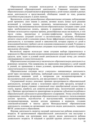 60
Образовательные ситуации используются в процессе непосредственно
организованной образовательной деятельности. Главными задачами таких
образовательныхситуаций является формированиеу детей новых умений в разных
видах деятельности и представлений, обобщение знаний по теме, развитие
способности рассуждать и делать выводы.
Воспитатель создает разнообразные образовательные ситуации, побуждающие
детей применять свои знания и умения, активно искать новые пути решения
возникшей в ситуации задачи, проявлять эмоциональную отзывчивость и
творчество. Организованныевоспитателем образовательные ситуации ставят детей
перед необходимостью понять, принять и разрешить поставленную задачу.
Активно используются игровые приемы, разнообразные виды наглядности, в том
числе схемы, предметные и условно-графические модели. Назначение
образовательных ситуаций состоит в систематизации, углублении, обобщении
личного опыта детей: в освоении новых, более эффективных способов познания и
деятельности; в осознании связей и зависимостей, которые скрыты от детей в
повседневнойжизнии требуют для их освоения специальных условий. Успешное и
активное участие в образовательных ситуациях подготавливает детей к будущему
школьному обучению.
Воспитатель широко использует также ситуации выбора (практического и
морального). Предоставлениедошкольникам реальных прав практического выбора
средств, цели, задач и условий своей деятельности создает почву для личного
самовыражения и самостоятельности.
Образовательныеситуации могут включаться в образовательнуюдеятельность в
режимных моментах. Они направлены на закрепление имеющихся у детей знаний
и умений, их применение в новых условиях, проявление ребенком активности,
самостоятельности и творчества.
Образовательные ситуации могут «запускать» инициативную деятельность
детей через постановку проблемы, требующей самостоятельного решения, через
привлечение внимания детей к материалам для экспериментирования и
исследовательской деятельности, для продуктивного творчества.
Ситуационный подход дополняет принцип продуктивности образовательной
деятельности, который связан с получением какого-либо продукта, который в
материальной форме отражает социальный опыт приобретаемый детьми (панно,
газета, журнал, атрибуты для сюжетно-ролевой игры, экологический дневник и
др.). Принцип продуктивности ориентирован на развитие субъектности ребенка в
образовательной деятельности разнообразного содержания. Этому способствуют
современные способы организации образовательного процесса с использованием
детских проектов, игр-оболочек и игр-путешествий, коллекционирования,
экспериментирования, ведение детских дневников и журналов, создания
спектаклей-коллажей и многое другое Непосредственно образовательная
деятельность основана на организации педагогом видов деятельности, заданных
ФГОС дошкольного образования.
Игровая деятельность является ведущей деятельностью ребенка дошкольного
возраста. В организованной образовательной деятельности она выступает в
качестве основы для интеграции всех других видов деятельности ребенка
дошкольного возраста. В младшей и средней группах детского сада игровая
 
