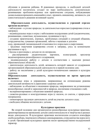 62
обучения и развития ребенка. В режимных процессах, в свободной детской
деятельности воспитатель создает по мере необходимости, дополнительно
развивающие проблемно-игровые или практические ситуации, побуждающие
дошкольников применить имеющийся опыт, проявить инициативу, активность для
самостоятельного решения возникшей задачи.
Образовательная деятельность, осуществляемая в утренний отрезок
времени включает:
- наблюдения - в уголке природы; за деятельностью взрослых (сервировка стола к
завтраку);
- индивидуальные игры и игры с небольшими подгруппами детей (дидактические,
развивающие, сюжетные, музыкальные, подвижные и пр.);
- создание практических, игровых, проблемных ситуаций и ситуаций общения,
сотрудничества, гуманных проявлений, заботы о малышах в детском
саду, проявлений эмоциональной отзывчивости к взрослым и сверстникам;
- трудовые поручения (сервировка столов к завтраку, уход за комнатными
растениями и пр.);
- беседы и разговоры с детьми по их интересам;
- рассматривание дидактических картинок, иллюстраций, просмотр
видеоматериалов разнообразного содержания;
- индивидуальную работу с детьми в соответствии с задачами разных
образовательных областей;
- двигательную деятельность детей, активность которой зависит от содержания
организованной образовательной деятельности в первой половине дня;
- работу по воспитанию у детей культурно-гигиенических навыков и культуры
здоровья.
Образовательная деятельность, осуществляемая во время прогулки
включает:
- подвижные игры и упражнения, направленные на оптимизацию режима
двигательной активности и укрепление здоровья детей;
- наблюдения за объектами и явлениями природы, направленное на установление
разнообразных связей и зависимостей в природе, воспитание отношения к ней;
- экспериментирование с объектами неживой природы;
- сюжетно-ролевые и конструктивные игры (с песком, со снегом, с природным
материалом);
- элементарную трудовую деятельность детей на участке детского сада;
- свободное общение воспитателя с детьми.
Культурные практики
Во второй половине дня организуются разнообразные культурные практики,
ориентированныена проявление детьми самостоятельности и творчества в разных
видах деятельности. В культурных практиках воспитателем создается атмосфера
свободывыбора, творческогообменаи самовыражения, сотрудничества взрослого
и детей. Организация культурных практик носит преимущественно подгрупповой
характер.
 
