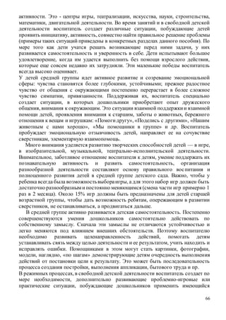 66
активности. Это - центры игры, театрализации, искусства, науки, строительства,
математики, двигательной деятельности. Во время занятий и в свободной детской
деятельности воспитатель создает различные ситуации, побуждающие детей
проявить инициативу, активность, совместно найти правильное решение проблемы
(примеры таких ситуаций приведены в конкретных разделах данного пособия). По
мере того как дети учатся решать возникающие перед ними задачи, у них
развивается самостоятельность и уверенность в себе. Дети испытывают большое
удовлетворение, когда им удается выполнить без помощи взрослого действия,
которые еще совсем недавно их затрудняли. Эти маленькие победы воспитатель
всегда высоко оценивает.
У детей средней группы идет активное развитие и созревание эмоциональной
сферы: чувства становятся более глубокими, устойчивыми; прежнее радостное
чувство от общения с окружающими постепенно перерастает в более сложное
чувство симпатии, привязанности. Поддерживая их, воспитатель специально
создает ситуации, в которых дошкольники приобретают опыт дружеского
общения, внимания к окружающим. Это ситуации взаимной поддержкии взаимной
помощи детей, проявления внимания к старшим, заботы о животных, бережного
отношения к вещам и игрушкам: «Помогидругу», «Поделись с другими», «Нашим
животным с нами хорошо», «Мы помощники в группе» и др. Воспитатель
пробуждает эмоциональную отзывчивость детей, направляет ее на сочувствие
сверстникам, элементарную взаимопомощь.
Много внимания уделяется развитию творческих способностей детей — в игре,
в изобразительной, музыкальной, театрально-исполнительской деятельности.
Внимательное, заботливое отношение воспитателя к детям, умение поддержать их
познавательную активность и развить самостоятельность, организация
разнообразной деятельности составляют основу правильного воспитания и
полноценного развития детей в средней группе детского сада. Важно, чтобы у
ребенка всегда была возможностьвыбораигры, а для этого набор игр должен быть
достаточно разнообразным ипостоянно меняющимся (смена части игр примерно 1
раз в 2 месяца). Около 15% игр должны быть предназначены для детей старшей
возрастной группы, чтобы дать возможность ребятам, опережающим в развитии
сверстников, не останавливаться, а продвигаться дальше.
В средней группе активно развивается детская самостоятельность. Постепенно
совершенствуются умения дошкольников самостоятельно действовать по
собственному замыслу. Сначала эти замыслы не отличаются устойчивостью и
легко меняются под влиянием внешних обстоятельств. Поэтому воспитателю
необходимо развивать целенаправленность действий, помогать детям
устанавливать связь между целью деятельности и ее результатом, учить находить и
исправлять ошибки. Помощниками в этом могут стать картинки, фотографии,
модели, наглядно, «по шагам» демонстрирующие детям очередность выполнения
действий от постановки цели к результату. Это может быть последовательность
процесса создания постройки, выполнения аппликации, бытового труда и пр.
В режимных процессах, в свободнойдетской деятельности воспитатель создает по
мере необходимости, дополнительно развивающие проблемно-игровые или
практические ситуации, побуждающие дошкольников применить имеющийся
 