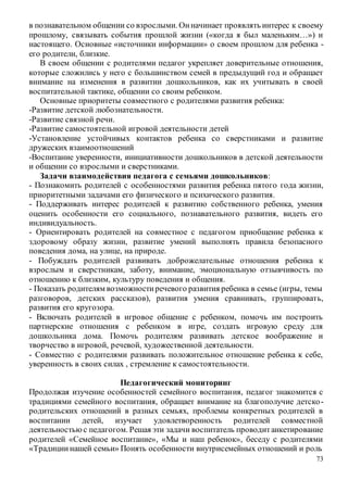 73
в познавательном общении со взрослыми. Онначинает проявлять интерес к своему
прошлому, связывать события прошлой жизни («когда я был маленьким…») и
настоящего. Основные «источники информации» о своем прошлом для ребенка -
его родители, близкие.
В своем общении с родителями педагог укрепляет доверительные отношения,
которые сложились у него с большинством семей в предыдущий год и обращает
внимание на изменения в развитии дошкольников, как их учитывать в своей
воспитательной тактике, общении со своим ребенком.
Основные приоритеты совместного с родителями развития ребенка:
-Развитие детской любознательности.
-Развитие связной речи.
-Развитие самостоятельной игровой деятельности детей
-Установление устойчивых контактов ребенка со сверстниками и развитие
дружеских взаимоотношений
-Воспитание уверенности, инициативности дошкольников в детской деятельности
и общении со взрослыми и сверстниками.
Задачи взаимодействия педагога с семьями дошкольников:
- Познакомить родителей с особенностями развития ребенка пятого года жизни,
приоритетными задачами его физического и психического развития.
- Поддерживать интерес родителей к развитию собственного ребенка, умения
оценить особенности его социального, познавательного развития, видеть его
индивидуальность.
- Ориентировать родителей на совместное с педагогом приобщение ребенка к
здоровому образу жизни, развитие умений выполнять правила безопасного
поведения дома, на улице, на природе.
- Побуждать родителей развивать доброжелательные отношения ребенка к
взрослым и сверстникам, заботу, внимание, эмоциональную отзывчивость по
отношению к близким, культуру поведения и общения.
- Показать родителям возможностиречевого развития ребенка в семье (игры, темы
разговоров, детских рассказов), развития умения сравнивать, группировать,
развития его кругозора.
- Включать родителей в игровое общение с ребенком, помочь им построить
партнерские отношения с ребенком в игре, создать игровую среду для
дошкольника дома. Помочь родителям развивать детское воображение и
творчество в игровой, речевой, художественной деятельности.
- Совместно с родителями развивать положительное отношение ребенка к себе,
уверенность в своих силах , стремление к самостоятельности.
Педагогический мониторинг
Продолжая изучение особенностей семейного воспитания, педагог знакомится с
традициями семейного воспитания, обращает внимание на благополучие детско-
родительских отношений в разных семьях, проблемы конкретных родителей в
воспитании детей, изучает удовлетворенность родителей совместной
деятельностьюс педагогом. Решая эти задачи воспитатель проводитанкетирование
родителей «Семейное воспитание», «Мы и наш ребенок», беседу с родителями
«Традициинашей семьи» Понять особенности внутрисемейных отношений и роль
 