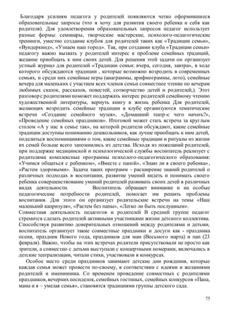 75
Благодаря усилиям педагога у родителей появляются четко оформившиеся
образовательные запросы (что я хочу для развития своего ребенка и себя как
родителя). Для удовлетворения образовательных запросов педагог использует
разные формы: семинары, творческие мастерские, психолого-педагогические
тренинги, уместно создание клубов для родителей таких как «Традиции семьи»,
«Вундеркинд», «Узнаем наш город». Так, при создании клуба «Традиции семьи»
педагогу важно вызвать у родителей интерес к проблеме семейных традиций,
желание приобщать к ним своих детей. Для решения этой задачи он организует
устный журнал для родителей «Традиции семьи: вчера, сегодня, завтра», в ходе
которого обсуждаются традиции , которые возможно возродить в современных
семьях, и среди них семейные игры (анаграммы, арифмограммы, лото), семейные
вечера для маленьких с участием всех членов семьи совместное чтение по вечерам
любимых сказок, рассказов, повестей, сотворчество детей и родителей,). Этот
разговорс родителямипоможет поддержать интерес родителей семейному чтению
художественной литературы, вернуть книгу в жизнь ребенка Для родителей,
желающих возродить семейные традиции в клубе организуются тематические
встречи «Создание семейного музея», «Домашний театр-с чего начать?»,
«Проведение семейных праздников». Итоговой может стать встреча за круглым
столом «А у нас в семье так», на которой родители обсуждают, какие семейные
традиции доступны пониманию дошкольников, как лучше приобщать к ним детей,
поделиться воспоминаниями о том, какие семейные традиции и ритуалы из жизни
их семей больше всего запомнились из детства. Исходя из пожеланий родителей,
при поддержке медицинской и психологической службы воспитатель реализует с
родителями комплексные программы психолого-педагогического образования:
«Учимся общаться с ребенком», «Вместе с папой», «Знаю ли я своего ребенка»,
«Растем здоровыми». Задача таких программ - расширение знаний родителей о
различных подходах в воспитании, развитие умений видеть и понимать своего
ребенка совершенствование умений родителей развивать своих детей в различных
видах деятельности. Воспитатель обращает внимание и на особые
педагогические потребности родителей, помогает им решить проблемы
воспитания. Для этого он организует родительские встречи на темы «Наш
маленький капризуля», «Растем без папы», «Легко ли быть послушным».
Совместная деятельность педагогов и родителей В средней группе педагог
стремится сделать родителей активными участниками жизни детского коллектива.
Способствуя развитию доверительных отношений между родителями и детьми,
воспитатель организует такие совместные праздники и досуги как - праздника
осени, праздник Нового года, праздников для мам (Восьмого марта) и пап (23
февраля). Важно, чтобы на этих встречах родители присутствовали не просто как
зрители, а совместно с детьми выступали с концертными номерами, включались в
детские театрализации, читали стихи, участвовали в конкурсах.
Особое место среди праздников занимают детские дни рождения, которые
каждая семья может провести по-своему, в соответствии с идеями и желаниями
родителей и именинника. Со временем проведение совместных с родителями
праздников, вечернихпосиделок, семейных гостиных, семейных конкурсов «Папа,
мама и я – умелая семья», становятся традициями группы детского сада.
 
