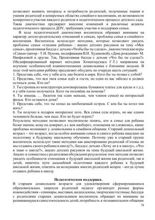 78
позволяют выявить интересы и потребности родителей, полученные знания и
умения родителей в конкретных областях семейного воспитания, их возможности
конкретного участия каждого родителя в педагогическом процессе детского сада.
Такая диагностика предваряет внесение изменений в различные аспекты
педагогического процесса ДОУ, требующих участия и поддержки семьи.
В ходе педагогической диагностики воспитатель обращает внимание на
характер детско-родительских отношений в семьях, проблемы семьи и семейного
воспитания. Воспитатель использует методики, которые позволяют увидеть
проблемы семьи «глазами ребенка» : анализ детских рисунков на тему «Моя
семья», проективная беседа с детьми«Чтобы бы ты сделал», диагностическиеигры
«Семья» (автор - Т.И. Пухова, модификация В.И. Худяковой), «День рождения» М.
Панфиловой и другие. Так, Проективная беседа с детьми «Что бы ты сделал?»
(Модифицированный вариант методики Хоментаускаса Г.Т.) направлена на
изучение особенностей взаимоотношения дошкольника с близкими людьми. В
ходе этой методики ребёнку предлагают обсудить по очереди шесть ситуаций:
1. Представь себе, что у тебя есть два билета в цирк. Кого бы ты позвал с собой?
2. Представь, что вся твоя семья идёт в гости, но один из вас заболел и должен
остаться дома. Кто он?
3. Ты строишь из конструкторадом (вырезаешь бумажное платье для куклы и т.д.),
и у тебя плохо получается. Кого ты позовёшь на помощь?
4. Ты имеешь … билетов (на один меньше, чем членов семьи) на интересный
фильм. Кто останется дома?
5. Представь себе, что ты попал на необитаемый остров. С кем бы ты хотел там
жить?
6. Ты получил в подарок интересное лото. Вся семья села играть, но вас одним
человеком больше, чем надо. Кто не будет играть?
Результаты методики позволяют воспитателю понять, кто в семье для ребенка
более значим, кому он доверяет, а с кем наоборот, отношения не сложились, какие
проблемы возникают у дошкольника в семейном общении. Старший дошкольный
возраст - это возраст, когда особое внимание семьи и самого ребенка нацелено на
подготовку к будущему школьному обучению. Поэтому уже в старшей группе
воспитатель использует такие методики как анкетирование родителей «Готовы ли
мы отдавать своего ребенка в школу?», беседас детьми «Хочу ли я в школу», «Что
я знаю о школе?», анализ детских рисунков на темы будущей школьной жизни.
Анализ и совместноес родителямиобсуждениерезультатов этих методик позволит
увидеть особенности отношения к будущей школьной жизни как родителей, так и
детей, наметить пути дальнейшей подготовки каждого ребенка к будущей
школьной жизни, ответить на волнующих многих родителей вопрос - когда лучше
отдавать ребенка в школу.
Педагогическая поддержка.
В старшем дошкольном возрасте для удовлетворения сформировавшихся
образовательных запросов родителей педагог организует разные формы
взаимодействия - семинары, выставки, видеосалоны, творческиегостиные, Беседуя
с родителями старших дошкольников воспитатель обращает их внимание на
развивающуюся самостоятельность детей, потребность в познавательном общении
 