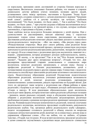 79
со взрослыми, признании своих достижений со стороны близких взрослых и
сверстников. Воспитатель показывает близким ребенка, что именно в старшем
дошкольном детстве ребенок учится понимать позицию других людей,
устанавливать связь между прошлым, настоящим и будущим. Этому будет
способствовать создание совместного с детьми рукописного журнала "Традиции
моей семьи", альбома «А в детство заглянуть так хочется», альбомов
воспоминаний: "Это было недавно, это было давно...". Так в альбоме "Это было
недавно, это было давно..." при участии дедушек и бабушек воспитанников могут
быть собраны рассказы о их прошлой жизни, о тех случаях, которые особенно
запомнились, о праздниках и буднях, о войне .
Такие альбомы всегда пользуются большим интересом у детей группы. Они с
удовольствием их рассматривают, находят знакомые лица, с гордостью
показывают членов семьи своим сверстникам, рассказывают их истории.
Достижения детей родителям помогают увидеть выставки детского и совместного
детско-родительского творчества - «Вот мы какие», «Мы рисуем город наш»
«Рождественская открытка». Видя рост своего ребенка, сами родители более
активно включаются в педагогический процесс, организуя совместную досуговую
деятельность (детско-родительскиепраздники, развлечения, экскурсии и прогулки
по городу). В ходе совместных с родителями прогулок воспитатель знакомит их с
играми , упражнениями, которые развивают детскую любознательность, память,
внимание "Я назову, а ты продолжи","Так и не так,""Кто больше запомнит и
назовет", "Зададим друг другу интересные вопросы", «Угадай, что это». Для
расширения представлений старших дошкольников о социальном мире
воспитатель помогает родителям организовать с детьми игры- беседы о
профессиях родителей и близких родственников, познакомить детей с
путешествиями по роднойстранеи другим странам мира. Совместная с педагогом
деятельность способствует накоплению родителями позитивного воспитательного
опыта. Педагогическое образование родителей Осуществляя педагогическое
образование родителей, воспитатель учитывает развивающиеся возможности
родителей и детей, помогает родителям устанавливать партнерские
взаимоотношения с дошкольниками, увидеть перспективы их будущей жизни. Для
этого он организует такие встречи с родителями как «Права ребенка и права
родителей», «Здоровье и ум через игру», «Развиваем детскую любознательность»,
«Скоро в школу». В ходе реализации образовательных задач воспитатель
используеттакие формы, которыепомогаютзанять родителюсубъектную позицию
- тренинги, анализ реальных ситуаций, показ и обсуждение видеоматериалов. В
общении с родителями воспитателю необходимо актуализировать различные
проблемныеситуации, в решении которыхродители принимают непосредственное
участие. Развивая педагогическую компетентность родителей, помогая сплочению
родительского коллектива, воспитатель продолжает содействовать деятельности
родительских клубов. Так, организуя работу родительского клуба «Доверие»,
педагог поддерживают готовность родителей к обмену опытом по вопросам
социально-личностногоразвития детей, включает их в совместныес детьми игры и
упражнения «Приятные слова», «Что мы любим, что не любим», «Слушаем
чувства», «Угадай, чьи это руки». В ходе встреч воспитатель предлагает родителям
и детям совместно поучаствовать в различных видах деятельности- совместном
 