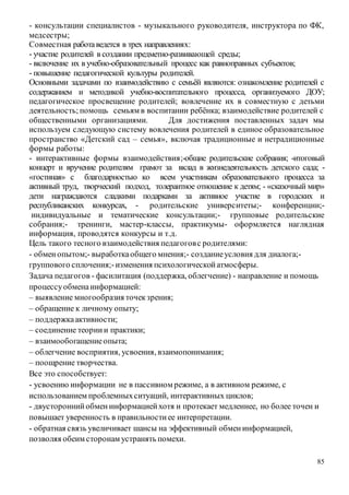 85
- консультации специалистов - музыкального руководителя, инструктора по ФК,
медсестры;
Совместная работаведется в трех направлениях:
- участие родителей в создании предметно-развивающей среды;
- включение их в учебно-образовательный процесс как равноправных субъектов;
- повышение педагогической культуры родителей.
Основными задачами по взаимодействию с семьёй являются: ознакомление родителей с
содержанием и методикой учебно-воспитательного процесса, организуемого ДОУ;
педагогическое просвещение родителей; вовлечение их в совместную с детьми
деятельность; помощь семьям в воспитании ребёнка; взаимодействие родителей с
общественными организациями. Для достижения поставленных задач мы
используем следующую систему вовлечения родителей в единое образовательное
пространство «Детский сад – семья», включая традиционные и нетрадиционные
формы работы:
- интерактивные формы взаимодействия;-общие родительские собрания; -итоговый
концерт и вручение родителям грамот за вклад в жизнедеятельность детского сада; -
«гостиная» с благодарностью ко всем участникам образовательного процесса за
активный труд, творческий подход, толерантное отношение к детям; - «сказочный мир»
дети награждаются сладкими подарками за активное участие в городских и
республиканских конкурсах, - родительские университеты;- конференции;-
индивидуальные и тематические консультации;- групповые родительские
собрания;- тренинги, мастер-классы, практикумы- оформляется наглядная
информация, проводятся конкурсы и т.д.
Цель такого тесного взаимодействия педагоговс родителями:
- обменопытом;- выработкаобщего мнения;- созданиеусловия для диалога;-
группового сплочения;-изменения психологическойатмосферы.
Задача педагогов - фасилитация (поддержка, облегчение) - направление и помощь
процессуобменаинформацией:
– выявление многообразия точекзрения;
– обращение к личному опыту;
– поддержкаактивности;
– соединение теориии практики;
– взаимообогащениеопыта;
– облегчение восприятия, усвоения, взаимопонимания;
– поощрение творчества.
Все это способствует:
- усвоению информации не в пассивном режиме, а в активном режиме, с
использованием проблемныхситуаций, интерактивных циклов;
- двустороннийобменинформациейхотя и протекает медленнее, но более точен и
повышает уверенность в правильностиее интерпретации.
- обратная связь увеличивает шансы на эффективный обменинформацией,
позволяя обеим сторонам устранять помехи.
 