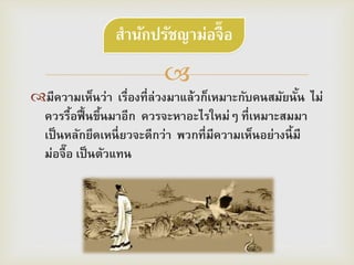 
มีความเห็นว่า เรื่องที่ล่วงมาแล้วก็เหมาะกับคนสมัยนั้น ไม่
ควรรื้อฟื้นขึ้นมาอีก ควรจะหาอะไรใหม่ๆ ที่เหมาะสมมา
เป็นหลักยึดเหนี่ยวจะดีกว่า พวกที่มีความเห็นอย่างนี้มี
ม่อจื๊อ เป็นตัวแทน
สำนักปรัชญำม่อจื๊อ
 