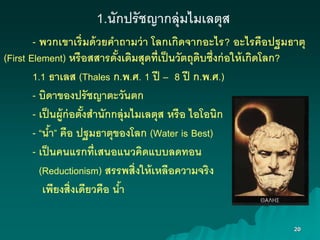 20
1.นักปรัชญากลุ่มไมเลตุส
- พวกเขาเริ่มด้วยคาถามว่า โลกเกิดจากงะไร? งะไรคืงปฐมธาตุ
(First Element) หรืงสสารดั้งเดิมสุดที่เป็นวัตถุดิบซึ่งก่งให้เกิดโลก?
1.1 ธาเลส (Thales ก.พ.ศ. 1 ปี – 8 ปี ก.พ.ศ.)
- บิดาขงงปรัชญาตะวันตก
- เป็นผู้ก่งตั้งสานักกลุ่มไมเลตุส หรืง ไงโงนิก
- “น้า” คืง ปฐมธาตุขงงโลก (Water is Best)
- เป็นคนแรกที่เสนงแนวคิดแบบลดทงน
(Reductionism) สรรพสิ่งให้เหลืงความจริง
เพียงสิ่งเดียวคืง น้า
 