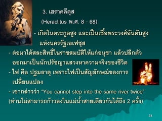31
3. เฮราคลีตุส
(Heraclitus พ.ศ. 8 - 68)
- เกิดในตระกูลสูง และเป็นเชื้งพระวงศ์งันดับสูง
แห่งนครรัฐเงเฟซุส
- ต่งมาได้สละสิทธิ์ในราชสมบัติให้แก่งนุชา แล้วปลีกตัว
งงกมาเป็นนักปรัชญาแสวงหาความจริงขงงชีวิต
- ไฟ คืง ปฐมธาตุ เพราะไฟเป็นสัญลักษณ์ขงงการ
เปลี่ยนแปลง
- เขากล่าวว่า “You cannot step into the same river twice”
(ท่านไม่สามารถก้าวลงในแม่น้าสายเดียวกันได้ถึง 2 ครั้ง)
 
