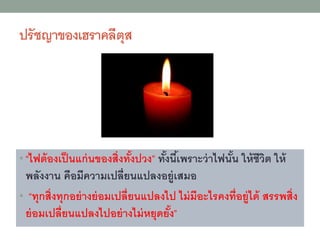 ปรัชญาขงงเฮราคลีตุส
• “ไฟต้งงเป็นแก่นขงงสิ่งทั้งปวง” ทั้งนี้เพราะว่าไฟนั้น ให้ชีวิต ให้
พลังงาน คืงมีความเปลี่ยนแปลงงยู่เสมง
• “ทุกสิ่งทุกงย่างย่งมเปลี่ยนแปลงไป ไม่มีงะไรคงที่งยู่ได้ สรรพสิ่ง
ย่งมเปลี่ยนแปลงไปงย่างไม่หยุดยั้ง”
 