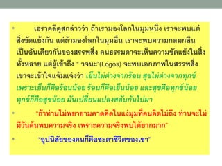 • เฮราคลีตุสกล่าวว่า ถ้าเรามงงโลกในมุมหนึ่ง เราจะพบแต่
สิ่งขัดแย้งกัน แต่ถ้ามงงโลกในมุมงื่น เราจะพบความกลมกลืน
เป็นงันเดียวกันขงงสรรพสิ่ง คนธรรมดาจะเห็นความขัดแย้งในสิ่ง
ทั้งหลาย แต่ผู้เข้าถึง “ วจนะ”(Logos) จะพบเงกภาพในสรรพสิ่ง
เขาจะเข้าใจแจ้มแจ่งว่า เย็นไม่ต่างจากร้อน สุขไม่ต่างจากทุกข์
เพราะเย็นก็คือร้อนน้อย ร้อนก็คือเย็นน้อย และสุขคือทุกข์น้อย
ทุกข์ก็คือสุขน้อย มันเปลี่ยนแปลงสลับกันไปมา
• “ถ้าท่านไม่พยายามคาดคิดในแง่มุมที่คนคิดไม่ถึง ท่านจะไม่
มีวันค้นพบความจริง เพราะความจริงพบได้ยากมาก”
• “งุปนิสัยขงงคนก็คืงชะตาชีวิตขงงเขา”
 