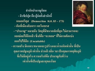 40
สำนักปรมำณูนิยม
- ลิวซิปปุส คือ ผู้ก่อตั้งสำนักนี้
เดมอคริตุส (Democritus พ.ศ. 83 – 173)
- เกิดที่เมืองอับเดรำ แคว้นเธรส
- “ปรมำณู” หมำยถึง วัตถุที่มีขนำดเล็กที่สุด ไม่สำมำรถจะ
แยกย่อยได้อีกแล้ว ซึ่งก็คือ “อะตอม” ที่ไม่อำจตัดแบ่ง
ออกไปได้อีก (Uncuttable)
- ควำมจริง มีเฉพำะขนำดและรูปร่ำงและน้ำหนักเท่ำนั้น ที่เป็น
คุณภำพปฐมภูมิ เท่ำนั้น ส่วนสี กลิ่น รส เป็นคุณภำพทุติยภูมิ
ซึ่งไม่มีอยู่จริง ควำมจริงก็คือ ปรมำณูกับที่ว่ำง
เท่ำนั้นที่เป็นปฐมธำตุของโลก
 