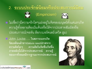 2. ระบบประจักษ์นิยมหรืงประสบการณ์นิยม
(Empiricism)
 ไม่เชื่อว่ามีความจริงใดๆแฝงอยู่ในจิตของมนุษย์ตั้งแต่แรกเกิด
ความรู้ทั้งหลายต้องเริ่มต้นหรือได้จากประสาทสัมผัสหรือ
ประสบการณ์(จอห์น ล็อก/เบอร์คเลย์/เดวิด ฮูม)
 John Locke….. ในสภาวะแรกเกิด
จิตเหมืงนผ้าขาว(tabura rasa)ปราศจาก
ความคิดใดๆ ความคิดในจิตซึ่งเกิดขึ้น
ภายหลังนั้นได้จากประสบการณ์ ความรู้
ขงงเราทั้งหมดมีรากฐานมาจากประสบการณ์
 