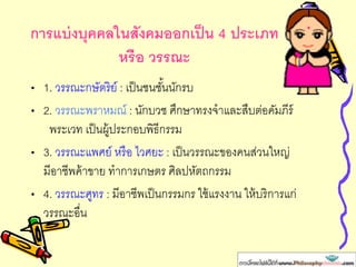 การแบ่งบุคคลในสังคมงงกเป็น 4 ประเภท
หรืง วรรณะ
• 1. วรรณะกษัตริย์ : เป็นชนชั้นนักรบ
• 2. วรรณะพราหมณ์ : นักบวช ศึกษาทรงจาและสืบต่อคัมภีร์
พระเวท เป็นผู้ประกอบพิธีกรรม
• 3. วรรณะแพศย์ หรือ ไวศยะ : เป็นวรรณะของคนส่วนใหญ่
มีอาชีพค้าขาย ทาการเกษตร ศิลปหัตถกรรม
• 4. วรรณะศูทร : มีอาชีพเป็นกรรมกร ใช้แรงงาน ให้บริการแก่
วรรณะอื่น
 