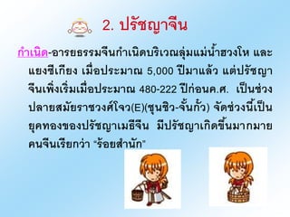 2. ปรัชญาจีน
กาเนิด-งารยธรรมจีนกาเนิดบริเวณลุ่มแม่น้าฮวงโห และ
แยงซีเกียง เมื่งประมาณ 5,000 ปี มาแล้ว แต่ปรัชญา
จีนเพิ่งเริ่มเมื่งประมาณ 480-222 ปีก่งนค.ศ. เป็นช่วง
ปลายสมัยราชวงศ์โจว(E)(ชุนชิว-จั้นกั๋ว) จัดช่วงนี้เป็ น
ยุคทงงขงงปรัชญาเมธีจีน มีปรัชญาเกิดขึ้นมากมาย
คนจีนเรียกว่า “ร้งยสานัก”
 
