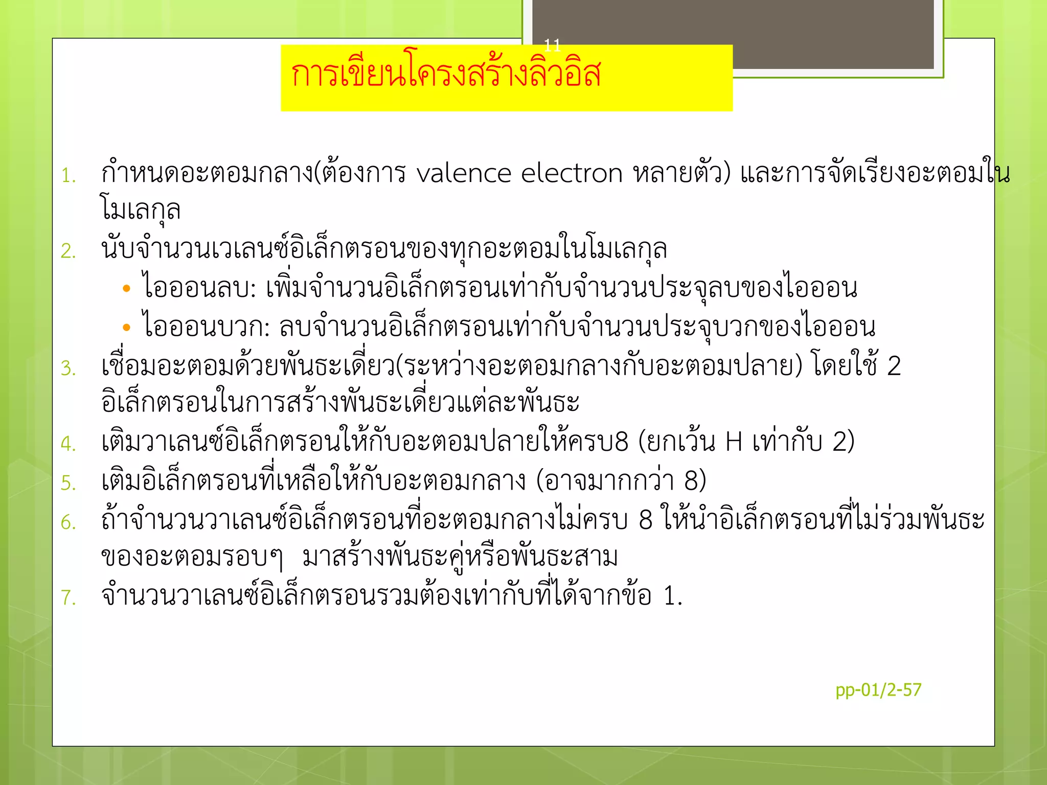 การเขียนโครงสร้างลิวอิส
1. กำหนดอะตอมกลำง(ต้องกำร valence electron หลำยตัว) และกำรจัดเรียงอะตอมใน
โมเลกุล
2. นับจำนวนเวเลนซ์อิเล็กตรอนของทุกอะตอมในโมเลกุล
• ไอออนลบ: เพิ่มจำนวนอิเล็กตรอนเท่ำกับจำนวนประจุลบของไอออน
• ไอออนบวก: ลบจำนวนอิเล็กตรอนเท่ำกับจำนวนประจุบวกของไอออน
3. เชื่อมอะตอมด้วยพันธะเดี่ยว(ระหว่ำงอะตอมกลำงกับอะตอมปลำย) โดยใช้ 2
อิเล็กตรอนในกำรสร้ำงพันธะเดี่ยวแต่ละพันธะ
4. เติมวำเลนซ์อิเล็กตรอนให้กับอะตอมปลำยให้ครบ8 (ยกเว้น H เท่ำกับ 2)
5. เติมอิเล็กตรอนที่เหลือให้กับอะตอมกลำง (อำจมำกกว่ำ 8)
6. ถ้ำจำนวนวำเลนซ์อิเล็กตรอนที่อะตอมกลำงไม่ครบ 8 ให้นำอิเล็กตรอนที่ไม่ร่วมพันธะ
ของอะตอมรอบๆ มำสร้ำงพันธะคู่หรือพันธะสำม
7. จำนวนวำเลนซ์อิเล็กตรอนรวมต้องเท่ำกับที่ได้จำกข้อ 1.
pp-01/2-57
11
 
