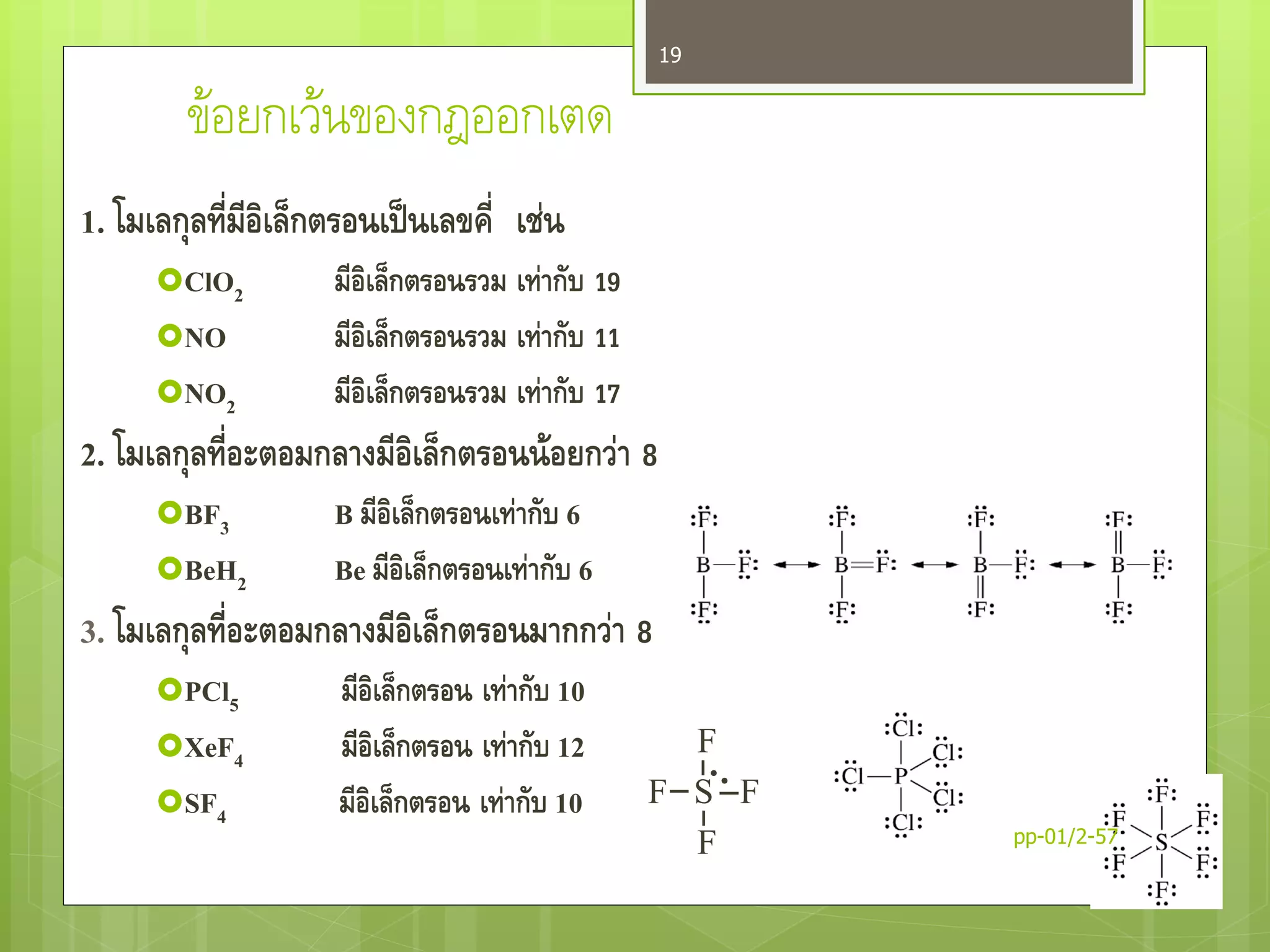 ข้อยกเว้นของกฎออกเตด
1. โมเลกุลที่มีอิเล็กตรอนเป็นเลขคี่ เช่น
ClO2 มีอิเล็กตรอนรวม เท่ากับ 19
NO มีอิเล็กตรอนรวม เท่ากับ 11
NO2 มีอิเล็กตรอนรวม เท่ากับ 17
2. โมเลกุลที่อะตอมกลางมีอิเล็กตรอนน้อยกว่า 8
BF3 B มีอิเล็กตรอนเท่ากับ 6
BeH2 Be มีอิเล็กตรอนเท่ากับ 6
3. โมเลกุลที่อะตอมกลางมีอิเล็กตรอนมากกว่า 8
PCl5 มีอิเล็กตรอน เท่ากับ 10
XeF4 มีอิเล็กตรอน เท่ากับ 12
SF4 มีอิเล็กตรอน เท่ากับ 10
F
F S F
F pp-01/2-57
19
 