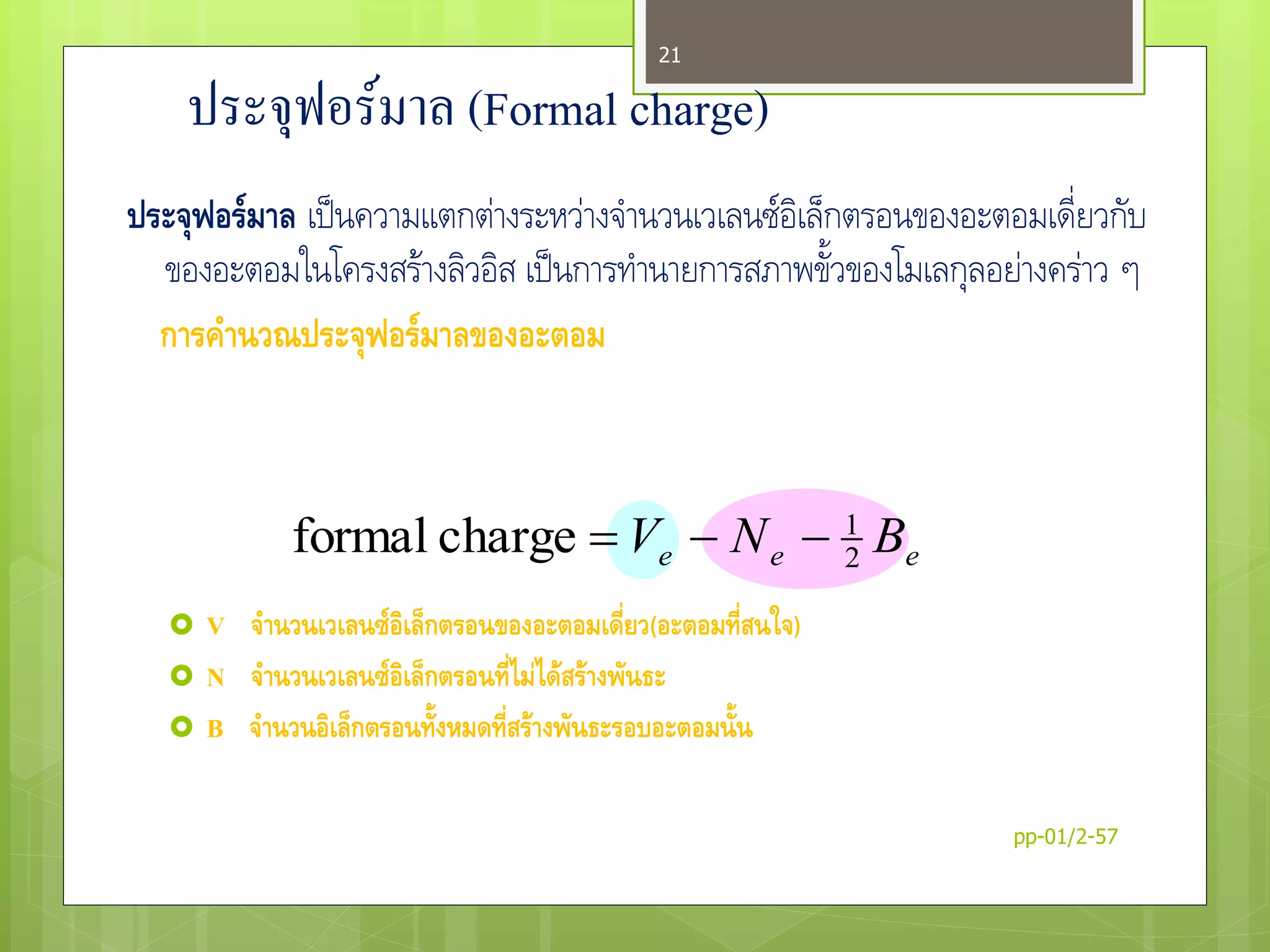 ประจุฟอร์มาล (Formal charge)
ประจุฟอร์มาล เป็นความแตกต่างระหว่างจานวนเวเลนซ์อิเล็กตรอนของอะตอมเดี่ยวกับ
ของอะตอมในโครงสร้างลิวอิส เป็นการทานายการสภาพขั้วของโมเลกุลอย่างคร่าว ๆ
การคานวณประจุฟอร์มาลของอะตอม
 V จานวนเวเลนซ์อิเล็กตรอนของอะตอมเดี่ยว(อะตอมที่สนใจ)
 N จานวนเวเลนซ์อิเล็กตรอนที่ไม่ได้สร้างพันธะ
 B จานวนอิเล็กตรอนทั้งหมดที่สร้างพันธะรอบอะตอมนั้น
eee BNV 2
1
chargeformal 
pp-01/2-57
21
 