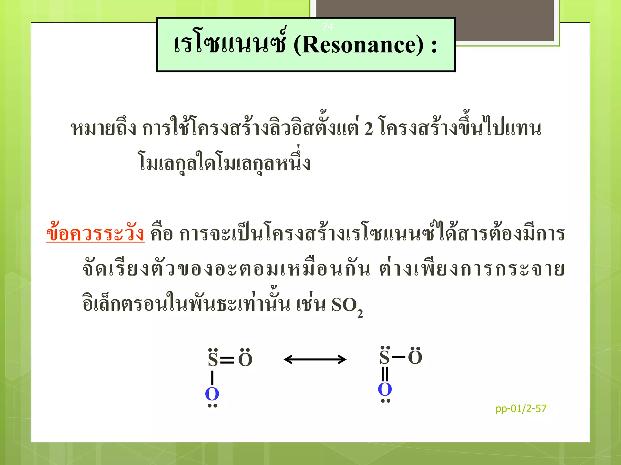 หมายถึง การใช้โครงสร้างลิวอิสตั้งแต่ 2 โครงสร้างขึ้นไปแทน
โมเลกุลใดโมเลกุลหนึ่ง
ข้อควรระวัง คือ การจะเป็นโครงสร้างเรโซแนนซ์ได้สารต้องมีการ
จัดเรียงตัวของอะตอมเหมือนกัน ต่างเพียงการกระจาย
อิเล็กตรอนในพันธะเท่านั้น เช่น SO2
S
O
O.. ..
..
S
O
O.. ..
..
เรโซแนนซ์ (Resonance) :
pp-01/2-57
24
 