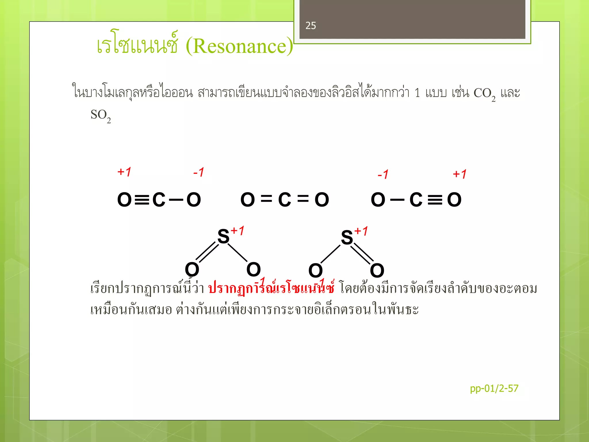 เรโซแนนซ์ (Resonance)
ในบางโมเลกุลหรือไอออน สามารถเขียนแบบจาลองของลิวอิสได้มากกว่า 1 แบบ เช่น CO2 และ
SO2
เรียกปรากฏการณ์นี้ว่า ปรากฏการณ์เรโซแนนซ์ โดยต้องมีการจัดเรียงลาดับของอะตอม
เหมือนกันเสมอ ต่างกันแต่เพียงการกระจายอิเล็กตรอนในพันธะ
OCO O = C = O O  C  O
-1 +1-1+1
S
O O
S
O O
+1
-1
+1
-1
pp-01/2-57
25
 