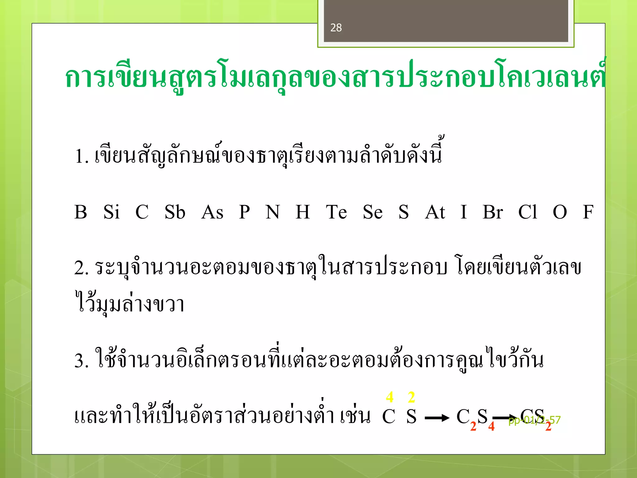 การเขียนสูตรโมเลกุลของสารประกอบโคเวเลนต์
1. เขียนสัญลักษณ์ของธาตุเรียงตามลาดับดังนี้
B Si C Sb As P N H Te Se S At I Br Cl O F
2. ระบุจานวนอะตอมของธาตุในสารประกอบ โดยเขียนตัวเลข
ไว้มุมล่างขวา
3. ใช้จานวนอิเล็กตรอนที่แต่ละอะตอมต้องการคูณไขว้กัน
และทาให้เป็นอัตราส่วนอย่างต่า เช่น C S C2S4 CS2
4 2
pp-01/2-57
28
 