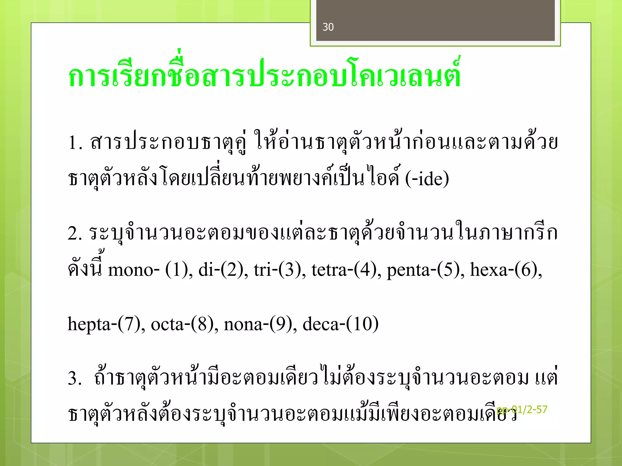 การเรียกชื่อสารประกอบโคเวเลนต์
1. สารประกอบธาตุคู่ ให้อ่านธาตุตัวหน้าก่อนและตามด้วย
ธาตุตัวหลังโดยเปลี่ยนท้ายพยางค์เป็นไอด์ (-ide)
2. ระบุจานวนอะตอมของแต่ละธาตุด้วยจานวนในภาษากรีก
ดังนี้ mono- (1), di-(2), tri-(3), tetra-(4), penta-(5), hexa-(6),
hepta-(7), octa-(8), nona-(9), deca-(10)
3. ถ้าธาตุตัวหน้ามีอะตอมเดียวไม่ต้องระบุจานวนอะตอม แต่
ธาตุตัวหลังต้องระบุจานวนอะตอมแม้มีเพียงอะตอมเดียวpp-01/2-57
30
 