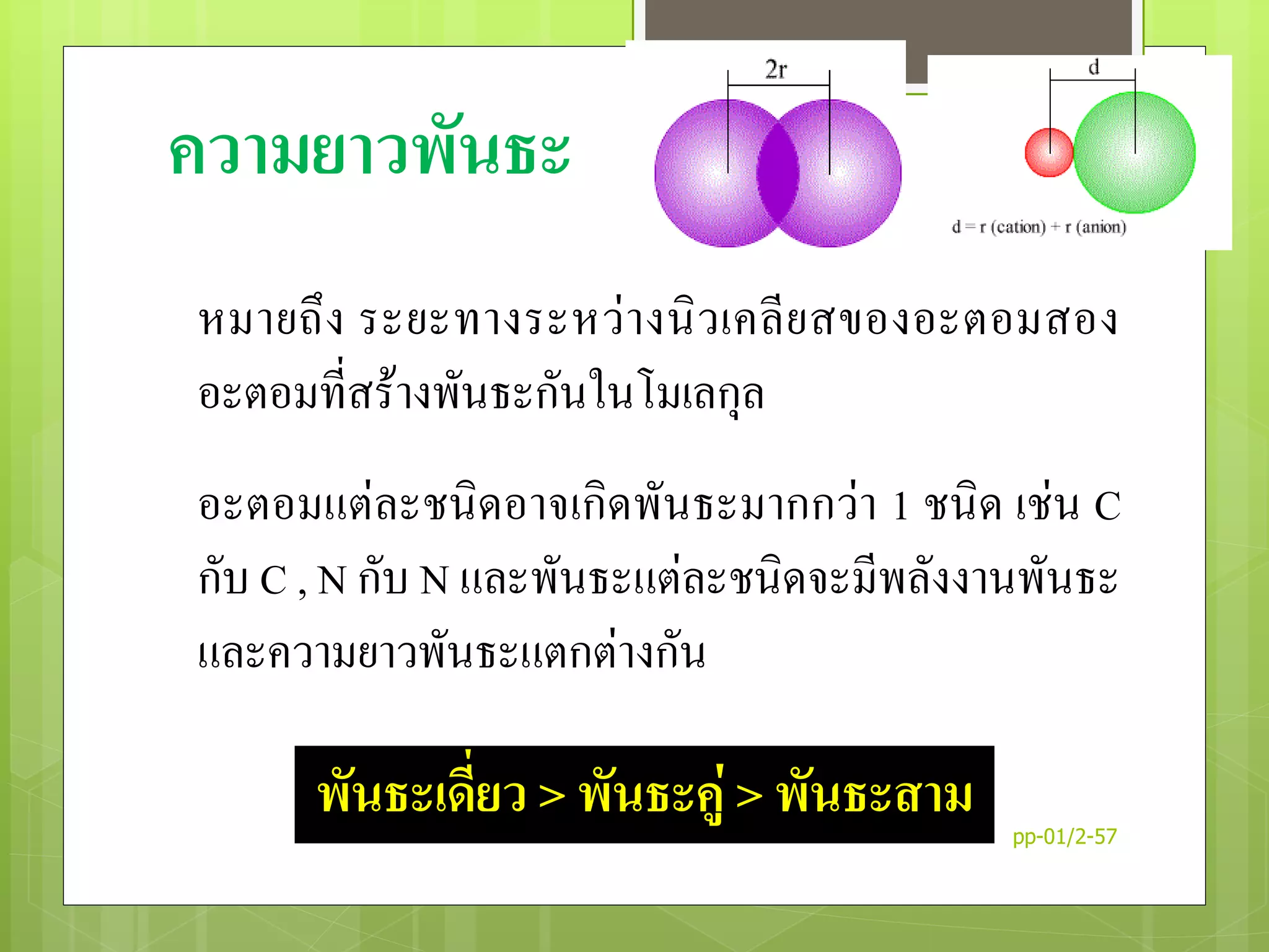 ความยาวพันธะ
หมายถึง ระยะทางระหว่างนิวเคลียสของอะตอมสอง
อะตอมที่สร้างพันธะกันในโมเลกุล
อะตอมแต่ละชนิดอาจเกิดพันธะมากกว่า 1 ชนิด เช่น C
กับ C , N กับ N และพันธะแต่ละชนิดจะมีพลังงานพันธะ
และความยาวพันธะแตกต่างกัน
พันธะเดี่ยว > พันธะคู่ > พันธะสาม pp-01/2-57
32
 