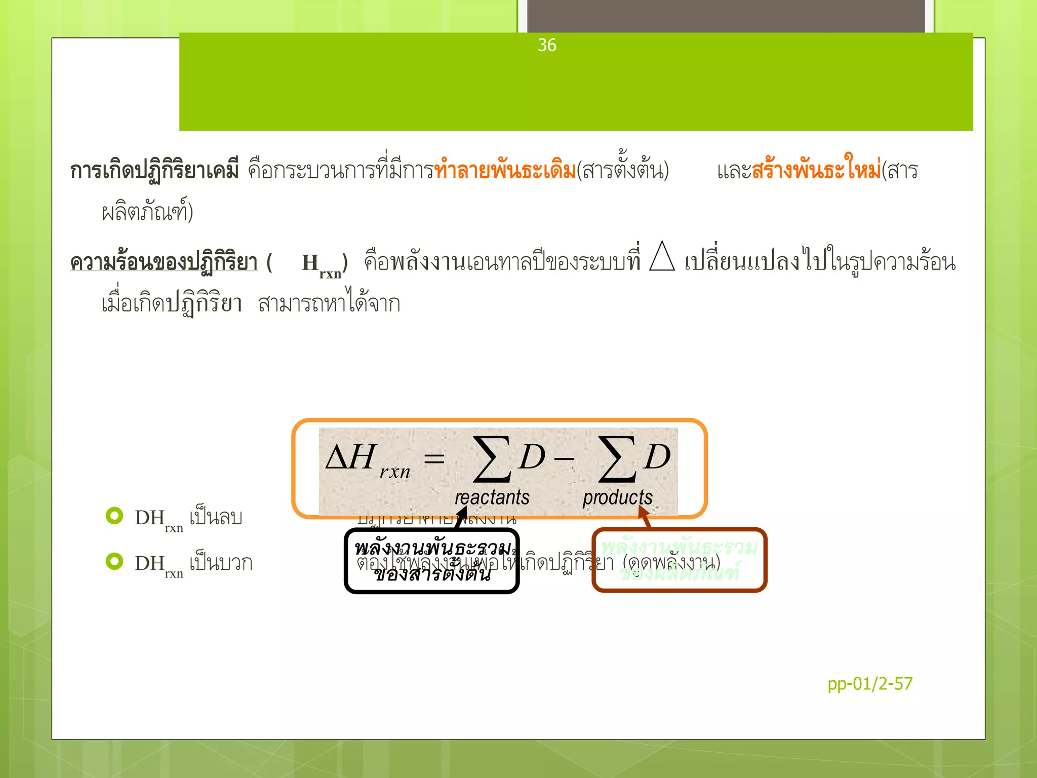 ความร้อนของปฏิกิริยา (Heat of Reaction)
การเกิดปฏิกิริยาเคมี คือกระบวนการที่มีการทาลายพันธะเดิม(สารตั้งต้น) และสร้างพันธะใหม่(สาร
ผลิตภัณฑ์)
ความร้อนของปฏิกิริยา ( Hrxn) คือพลังงานเอนทาลปีของระบบที่ เปลี่ยนแปลงไปในรูปความร้อน
เมื่อเกิดปฏิกิริยา สามารถหาได้จาก
 DHrxn เป็นลบ ปฏิกิริยาคายพลังงาน
 DHrxn เป็นบวก ต้องใช้พลังงานเพื่อให้เกิดปฏิกิริยา (ดูดพลังงาน)
 
productsreactants
DDHrxn
พลังงานพันธะรวม
ของผลิตภัณฑ์
พลังงานพันธะรวม
ของสารตั้งต้น
pp-01/2-57
36
 
