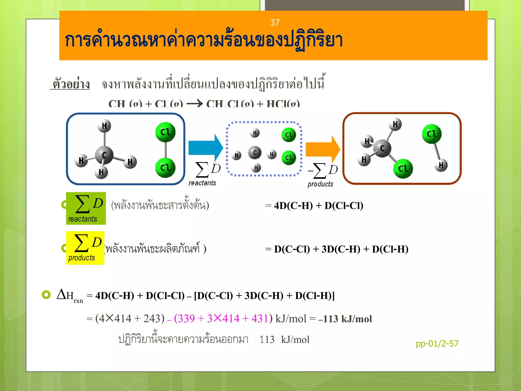 การคานวณหาค่าความร้อนของปฏิกิริยา
ตัวอย่าง จงหาพลังงานที่เปลี่ยนแปลงของปฏิกิริยาต่อไปนี้
CH4(g) + Cl2(g)  CH3Cl(g) + HCl(g)
 (พลังงานพันธะสารตั้งต้น) = 4D(C-H) + D(Cl-Cl)
 (พลังงานพันธะผลิตภัณฑ์ ) = D(C-Cl) + 3D(C-H) + D(Cl-H)
 Hrxn = 4D(C-H) + D(Cl-Cl)– [D(C-Cl) + 3D(C-H) + D(Cl-H)]
= (4414 + 243) – (339 + 3414 + 431) kJ/mol =–113 kJ/mol
ปฏิกิริยานี้จะคายความร้อนออกมา 113 kJ/mol
products
D
reactants
D
pp-01/2-57
37
 