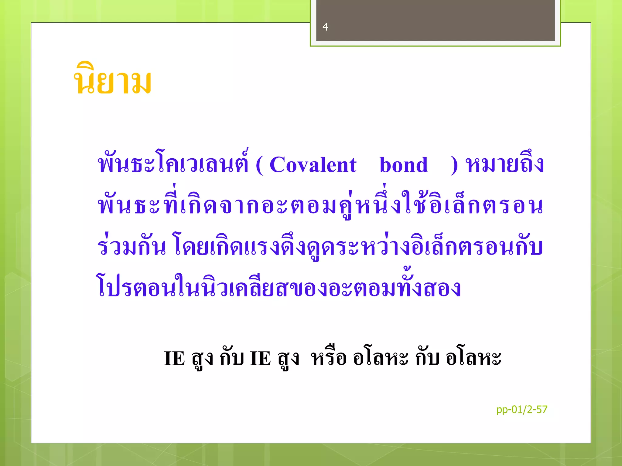 นิยาม
พันธะโคเวเลนต์ ( Covalent bond ) หมายถึง
พันธะที่เกิดจากอะตอมคู่หนึ่งใช้อิเล็กตรอน
ร่วมกัน โดยเกิดแรงดึงดูดระหว่างอิเล็กตรอนกับ
โปรตอนในนิวเคลียสของอะตอมทั้งสอง
IE สูง กับ IE สูง หรือ อโลหะ กับ อโลหะ
pp-01/2-57
4
 