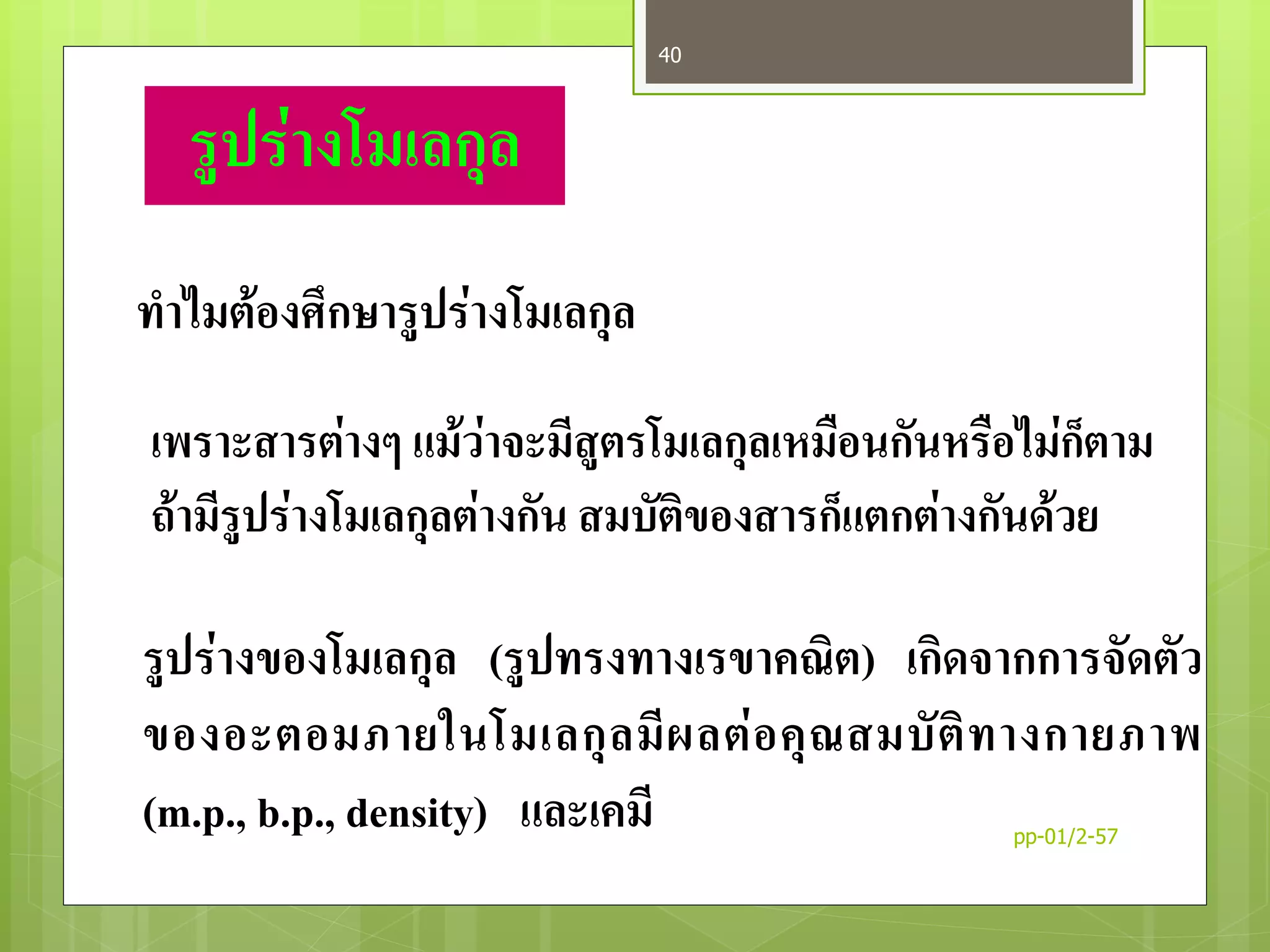 รูปร่างโมเลกุล
ทาไมต้องศึกษารูปร่างโมเลกุล
เพราะสารต่างๆ แม้ว่าจะมีสูตรโมเลกุลเหมือนกันหรือไม่ก็ตาม
ถ้ามีรูปร่างโมเลกุลต่างกัน สมบัติของสารก็แตกต่างกันด้วย
รูปร่างของโมเลกุล (รูปทรงทางเรขาคณิต) เกิดจากการจัดตัว
ของอะตอมภายในโมเลกุลมีผลต่อคุณสมบัติทางกายภาพ
(m.p., b.p., density) และเคมี pp-01/2-57
40
 