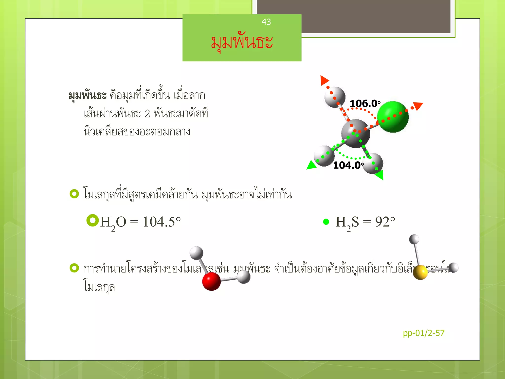 มุมพันธะ
มุมพันธะ คือมุมที่เกิดขึ้น เมื่อลาก
เส้นผ่านพันธะ 2 พันธะมาตัดที่
นิวเคลียสของอะตอมกลาง
 โมเลกุลที่มีสูตรเคมีคล้ายกัน มุมพันธะอาจไม่เท่ากัน
H2O = 104.5  H2S = 92
 การทานายโครงสร้างของโมเลกุลเช่น มุมพันธะ จาเป็นต้องอาศัยข้อมูลเกี่ยวกับอิเล็กตรอนใน
โมเลกุล
106.0
104.0
pp-01/2-57
43
 