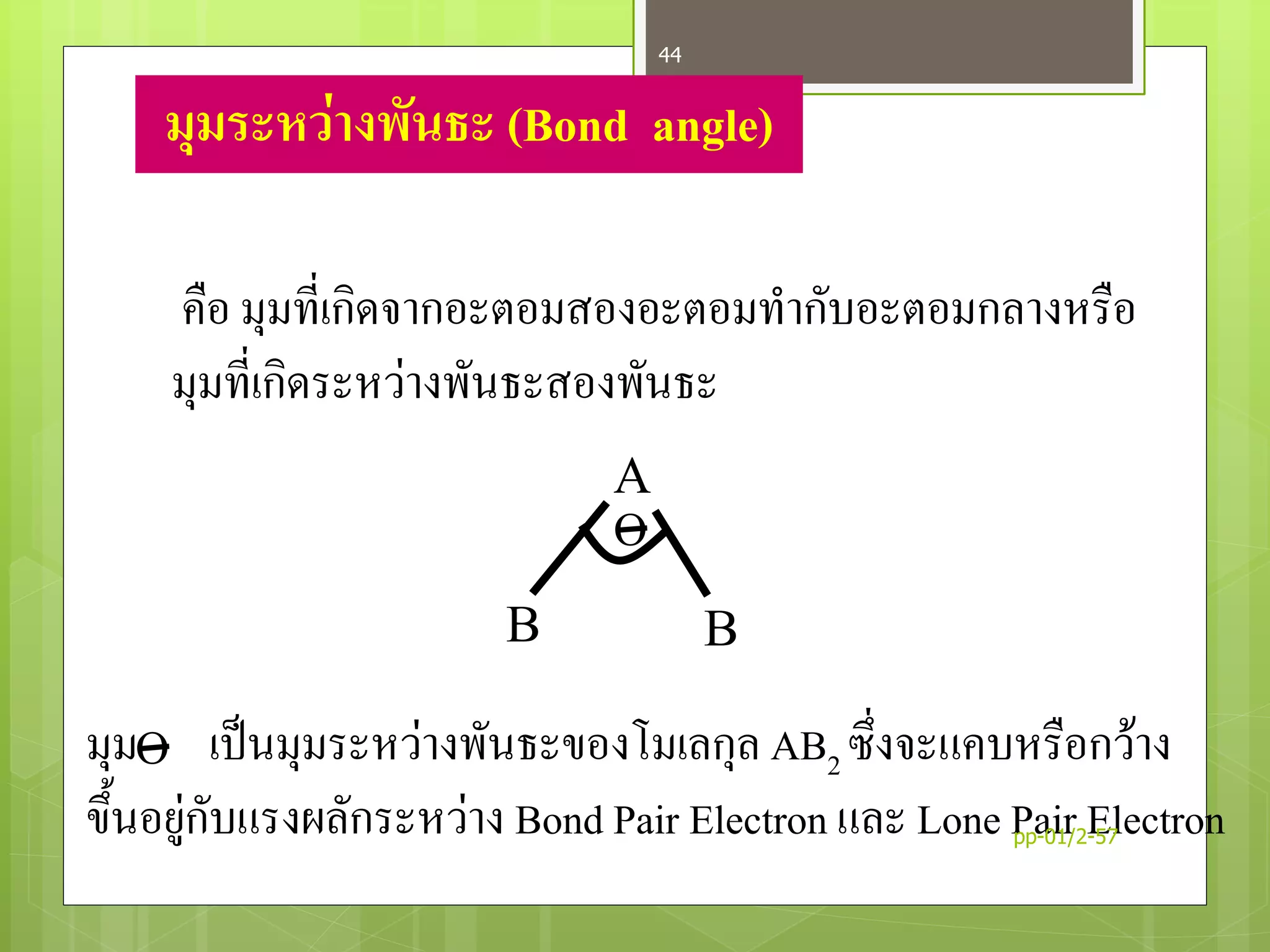 มุมระหว่างพันธะ (Bond angle)
คือ มุมที่เกิดจากอะตอมสองอะตอมทากับอะตอมกลางหรือ
มุมที่เกิดระหว่างพันธะสองพันธะ
A
BB
O
Oมุม เป็นมุมระหว่างพันธะของโมเลกุล AB2 ซึ่งจะแคบหรือกว้าง
ขึ้นอยู่กับแรงผลักระหว่าง Bond Pair Electron และ Lone Pair Electronpp-01/2-57
44
 