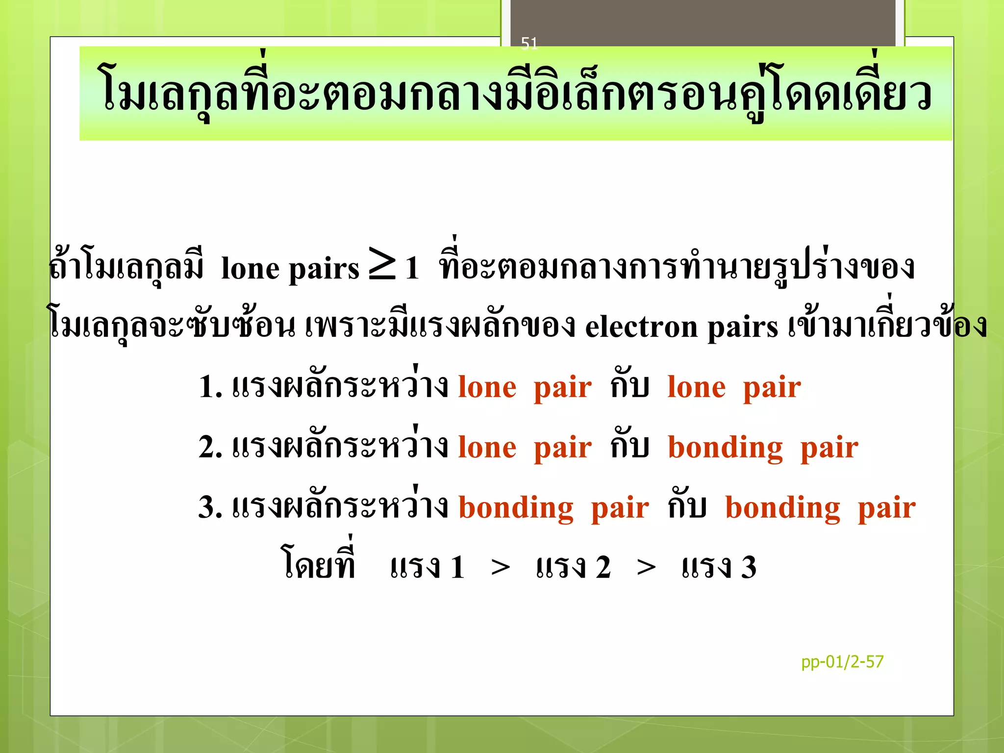 ถ้าโมเลกุลมี lone pairs  1 ที่อะตอมกลางการทานายรูปร่างของ
โมเลกุลจะซับซ้อน เพราะมีแรงผลักของ electron pairs เข้ามาเกี่ยวข้อง
1. แรงผลักระหว่าง lone pair กับ lone pair
2. แรงผลักระหว่าง lone pair กับ bonding pair
3. แรงผลักระหว่าง bonding pair กับ bonding pair
โดยที่ แรง 1 > แรง 2 > แรง 3
โมเลกุลที่อะตอมกลางมีอิเล็กตรอนคู่โดดเดี่ยว
pp-01/2-57
51
 