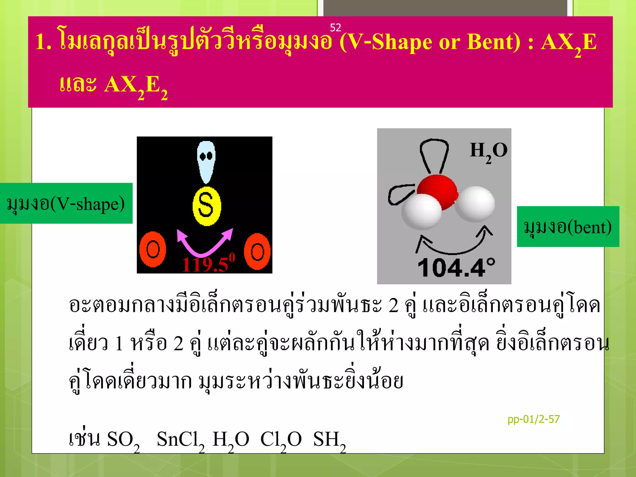 1. โมเลกุลเป็นรูปตัววีหรือมุมงอ (V-Shape or Bent) : AX2E
และ AX2E2
อะตอมกลางมีอิเล็กตรอนคู่ร่วมพันธะ 2 คู่ และอิเล็กตรอนคู่โดด
เดี่ยว 1 หรือ 2 คู่ แต่ละคู่จะผลักกันให้ห่างมากที่สุด ยิ่งอิเล็กตรอน
คู่โดดเดี่ยวมาก มุมระหว่างพันธะยิ่งน้อย
เช่น SO2 SnCl2 H2O Cl2O SH2
SO2
H2O
119.50
มุมงอ(V-shape)
มุมงอ(bent)
pp-01/2-57
52
 