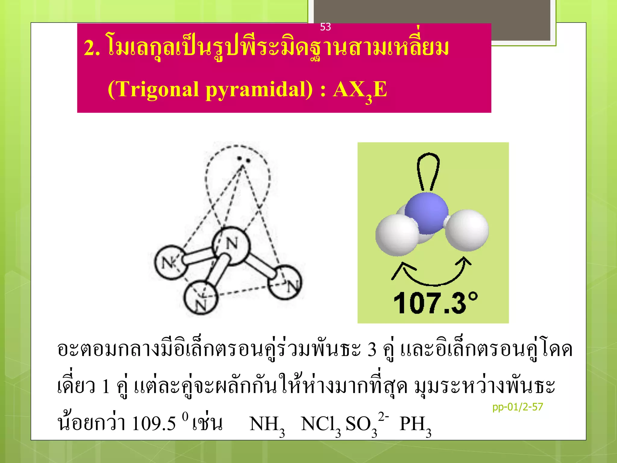 2. โมเลกุลเป็นรูปพีระมิดฐานสามเหลี่ยม
(Trigonal pyramidal) : AX3E
อะตอมกลางมีอิเล็กตรอนคู่ร่วมพันธะ 3 คู่ และอิเล็กตรอนคู่โดด
เดี่ยว 1 คู่ แต่ละคู่จะผลักกันให้ห่างมากที่สุด มุมระหว่างพันธะ
น้อยกว่า 109.5 0 เช่น NH3 NCl3 SO3
2- PH3
pp-01/2-57
53
 