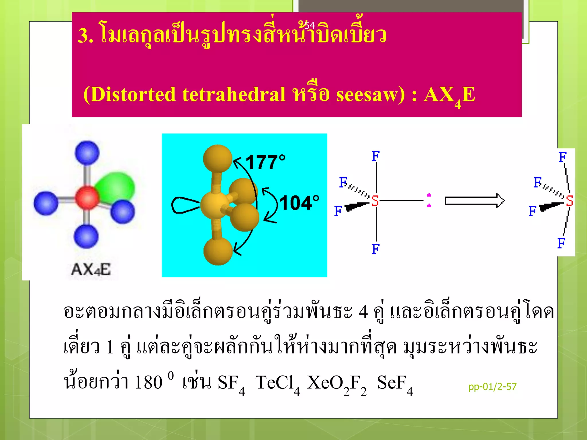 3. โมเลกุลเป็นรูปทรงสี่หน้าบิดเบี้ยว
(Distorted tetrahedral หรือ seesaw) : AX4E
อะตอมกลางมีอิเล็กตรอนคู่ร่วมพันธะ 4 คู่ และอิเล็กตรอนคู่โดด
เดี่ยว 1 คู่ แต่ละคู่จะผลักกันให้ห่างมากที่สุด มุมระหว่างพันธะ
น้อยกว่า 180 0 เช่น SF4 TeCl4 XeO2F2 SeF4 pp-01/2-57
54
 