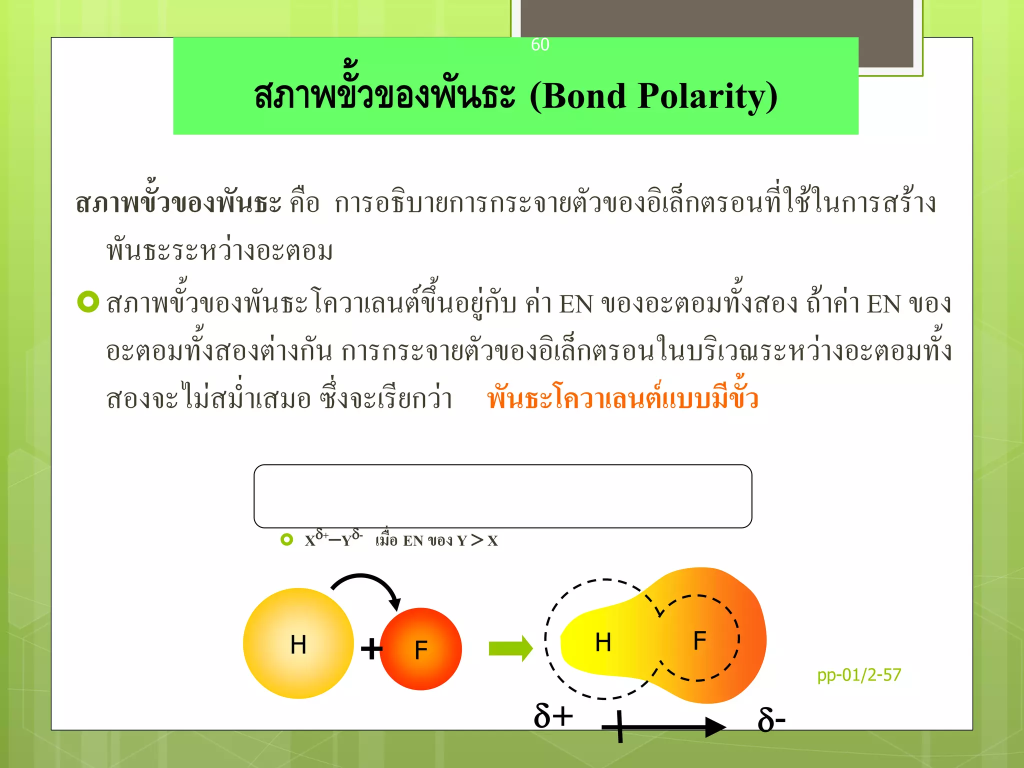 สภาพขั้วของพันธะ (Bond Polarity)
สภาพขั้วของพันธะ คือ การอธิบายการกระจายตัวของอิเล็กตรอนที่ใช้ในการสร้าง
พันธะระหว่างอะตอม
สภาพขั้วของพันธะโควาเลนต์ขึ้นอยู่กับ ค่า EN ของอะตอมทั้งสอง ถ้าค่า EN ของ
อะตอมทั้งสองต่างกัน การกระจายตัวของอิเล็กตรอนในบริเวณระหว่างอะตอมทั้ง
สองจะไม่สม่าเสมอ ซึ่งจะเรียกว่า พันธะโควาเลนต์แบบมีขั้ว
 X+Y- เมื่อ EN ของ Y  X
+ -
H F+ H F
pp-01/2-57
60
 