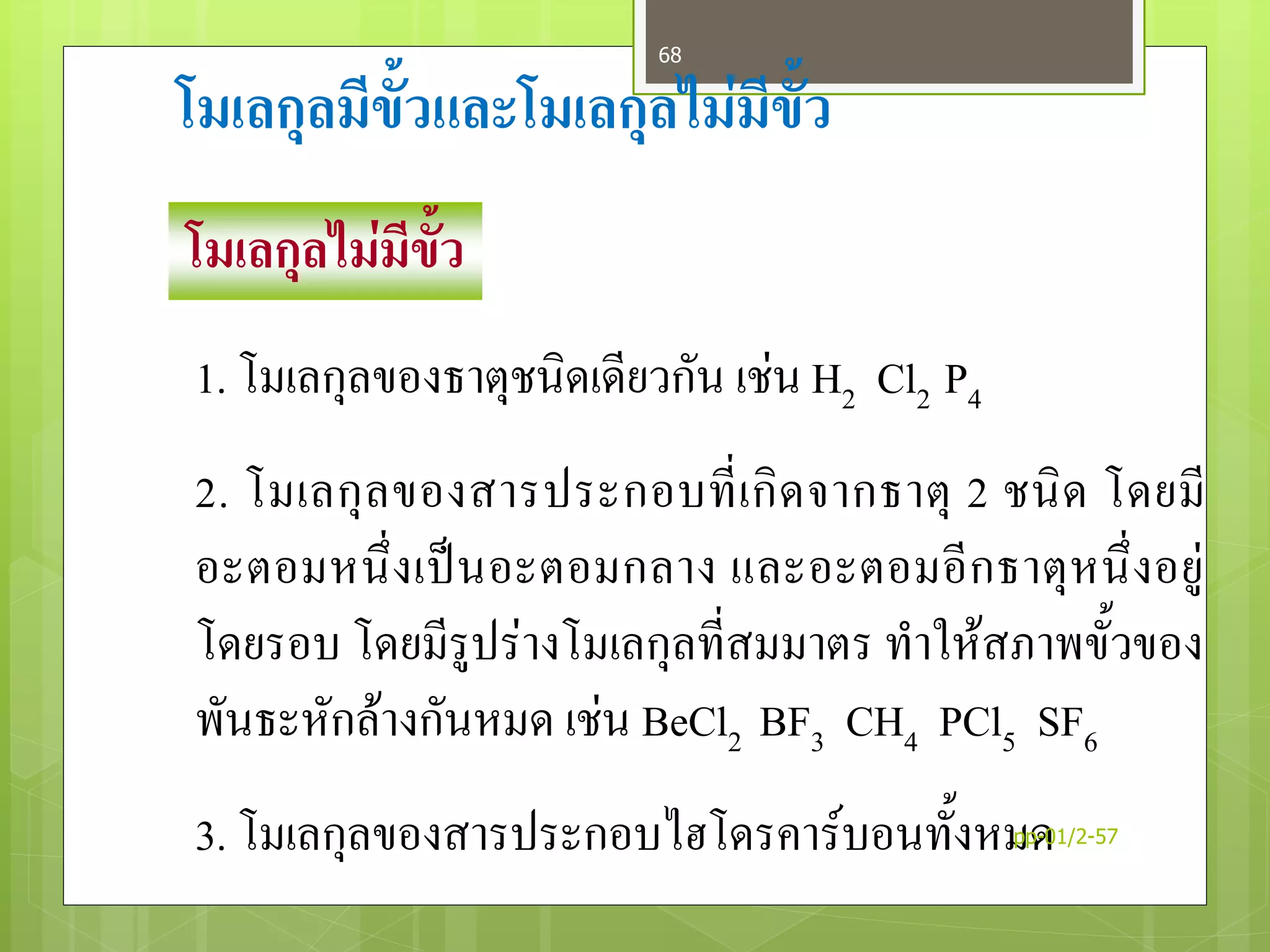 โมเลกุลมีขั้วและโมเลกุลไม่มีขั้ว
โมเลกุลไม่มีขั้ว
1. โมเลกุลของธาตุชนิดเดียวกัน เช่น H2 Cl2 P4
2. โมเลกุลของสารประกอบที่เกิดจากธาตุ 2 ชนิด โดยมี
อะตอมหนึ่งเป็นอะตอมกลาง และอะตอมอีกธาตุหนึ่งอยู่
โดยรอบ โดยมีรูปร่างโมเลกุลที่สมมาตร ทาให้สภาพขั้วของ
พันธะหักล้างกันหมด เช่น BeCl2 BF3 CH4 PCl5 SF6
3. โมเลกุลของสารประกอบไฮโดรคาร์บอนทั้งหมดpp-01/2-57
68
 