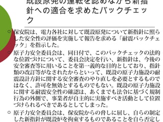 既設原発の運転を認めながら新指
針への適合を求めたバックチェッ
ク
 保安院は、電力各社に対して既設原発について新指針に照ら
した安全性の評価を実施して報告を求める「耐震バックチェ
ック」を指示した。
 原子力安全委員会は、同日付で、このバックチェックの法的
な位置づけについて、委員会決定を行い、新指針は、今後の
安全審査等に用いることを第一義的な目的としており、指針
類の改訂等がなされたからといって、既設の原子力施設の耐
震設計方針に関する安全審査のやり直しを必要とするもので
はなく、許可を無効とするものでもない。既設の原子力施設
に関する耐震安全性の確認は、あくまでも法令に基づく規制
行為の外側で、事業者が自主的に実施すべき活動として位置
づけられるべきであるとしてしまった。
 原子力安全委員会は、保安院からの脅しに屈し、自らの制定
した新指針が既設炉を拘束するものであることを自ら否定し
 