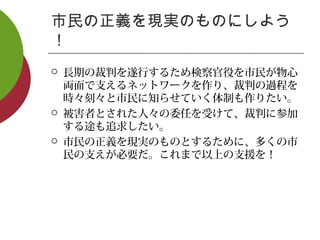 市民の正義を現実のものにしよう
！
 長期の裁判を遂行するため検察官役を市民が物心
両面で支えるネットワークを作り、裁判の過程を
時々刻々と市民に知らせていく体制も作りたい。
 被害者とされた人々の委任を受けて、裁判に参加
する途も追求したい。
 市民の正義を現実のものとするために、多くの市
民の支えが必要だ。これまで以上の支援を！
 