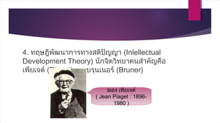 4. ทฤษฎีพัฒนาการทางสติปัญญา (Inlellectual
Development Theory) นักจิตวิทยาคนสำาคัญคือ
เพียเจต์ (Piaget) และบรุนเนอร์ (Bruner)
ฌอง เพียเจต์
( Jean Piaget : 1896-
1980 )
 