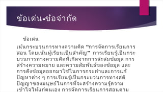 ข้อเด่น-ข้อจำากัด
ข้อเด่น
เน้นกระบวนการทางความคิด “การจัดการเรียนการ
สอน โดยเน้นผู้เรียนเป็นสำาคัญ”  การเรียนรู้เป็นกระ
บวนการทางความคิดที่เกิดจากการสะสมข้อมูล การ
สร้างความหมาย และความสัมพันธ์ของข้อมูล และ
การดึงข้อมูลออกมาใช้ในการกระทำาและการแก้
ปัญหาต่าง ๆ การเรียนรู้เป็นกระบวนการทางสติ
ปัญญาของมนุษย์ในการที่จะสร้างความรู้ความ
เข้าใจให้แก่ตนเอง การจัดการเรียนการสอนตาม
 